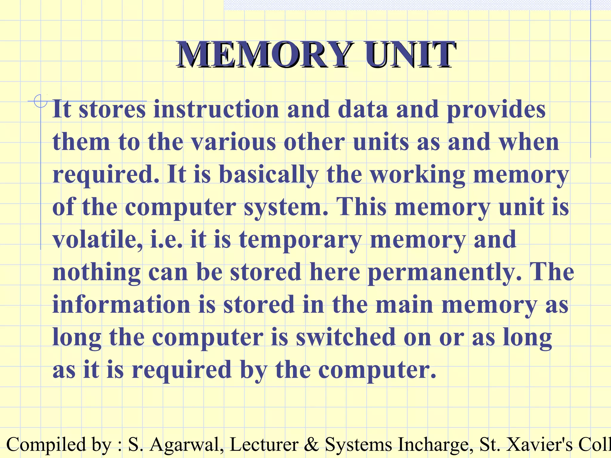 Compiled by : S. Agarwal, Lecturer & Systems Incharge, St. Xavier's Coll
MEMORY UNITMEMORY UNIT
It stores instruction and data and provides
them to the various other units as and when
required. It is basically the working memory
of the computer system. This memory unit is
volatile, i.e. it is temporary memory and
nothing can be stored here permanently. The
information is stored in the main memory as
long the computer is switched on or as long
as it is required by the computer.
 