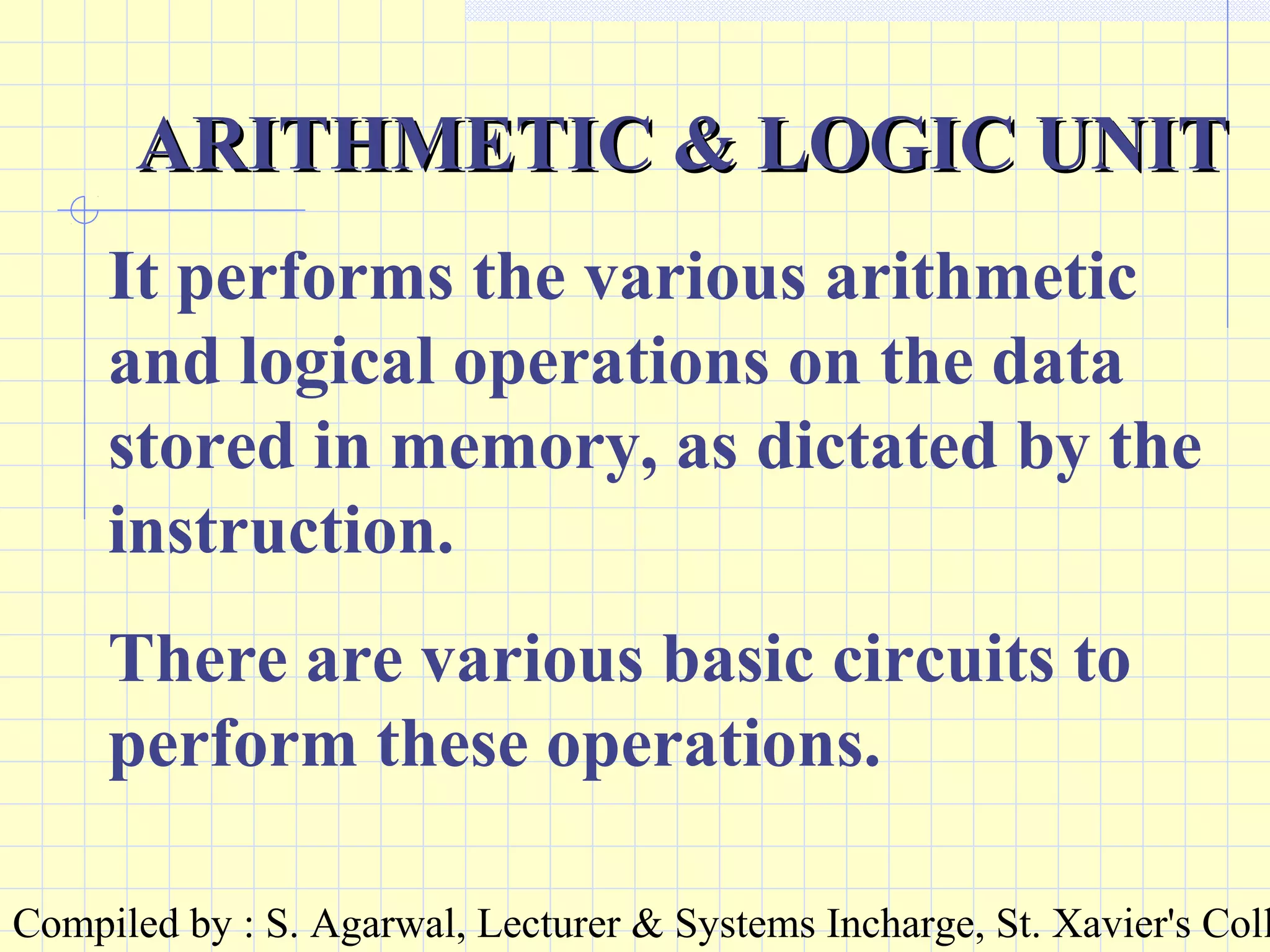 Compiled by : S. Agarwal, Lecturer & Systems Incharge, St. Xavier's Coll
ARITHMETIC & LOGIC UNITARITHMETIC & LOGIC UNIT
It performs the various arithmetic
and logical operations on the data
stored in memory, as dictated by the
instruction.
There are various basic circuits to
perform these operations.
 