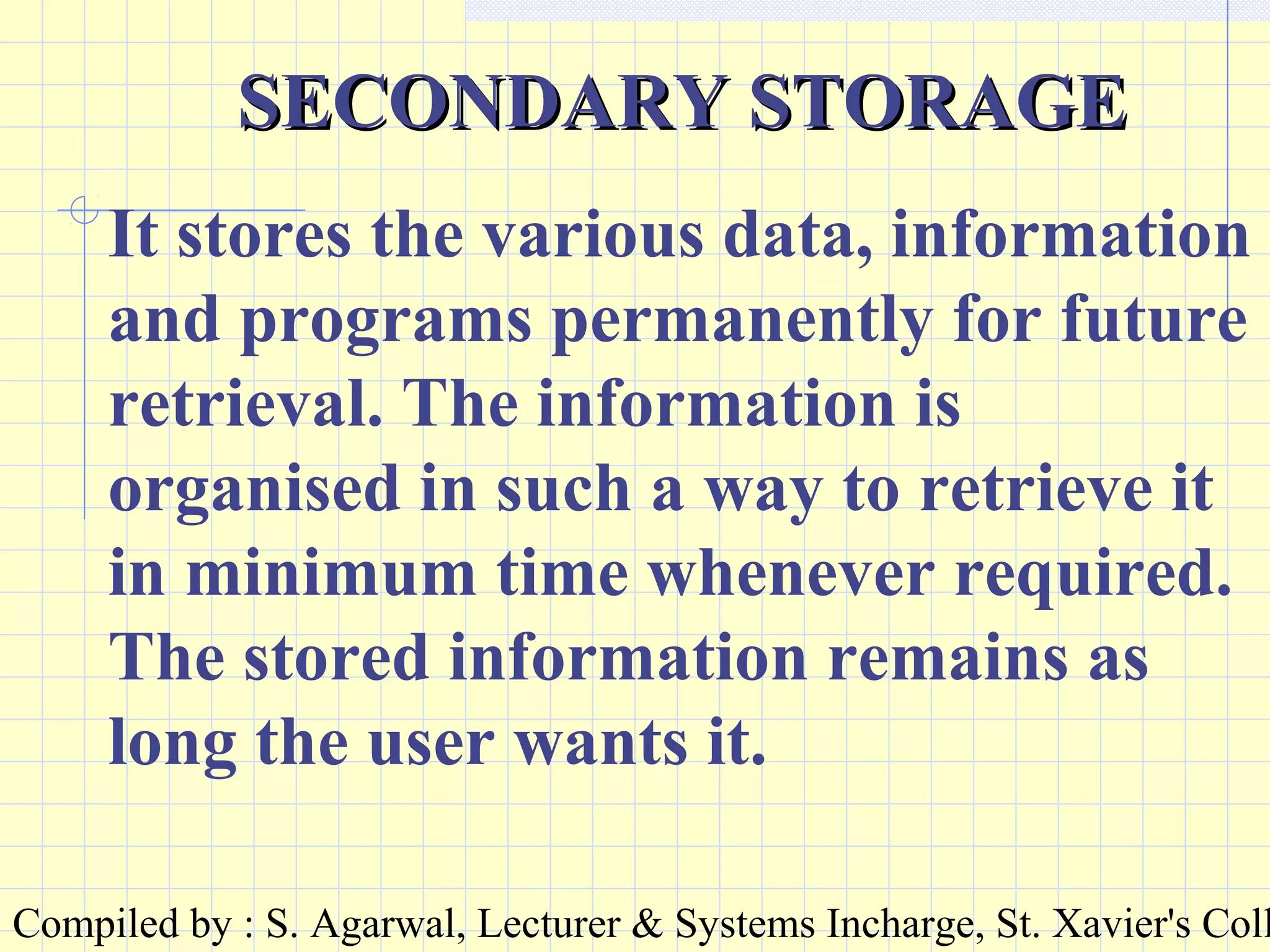 Compiled by : S. Agarwal, Lecturer & Systems Incharge, St. Xavier's Coll
SECONDARY STORAGESECONDARY STORAGE
It stores the various data, information
and programs permanently for future
retrieval. The information is
organised in such a way to retrieve it
in minimum time whenever required.
The stored information remains as
long the user wants it.
 