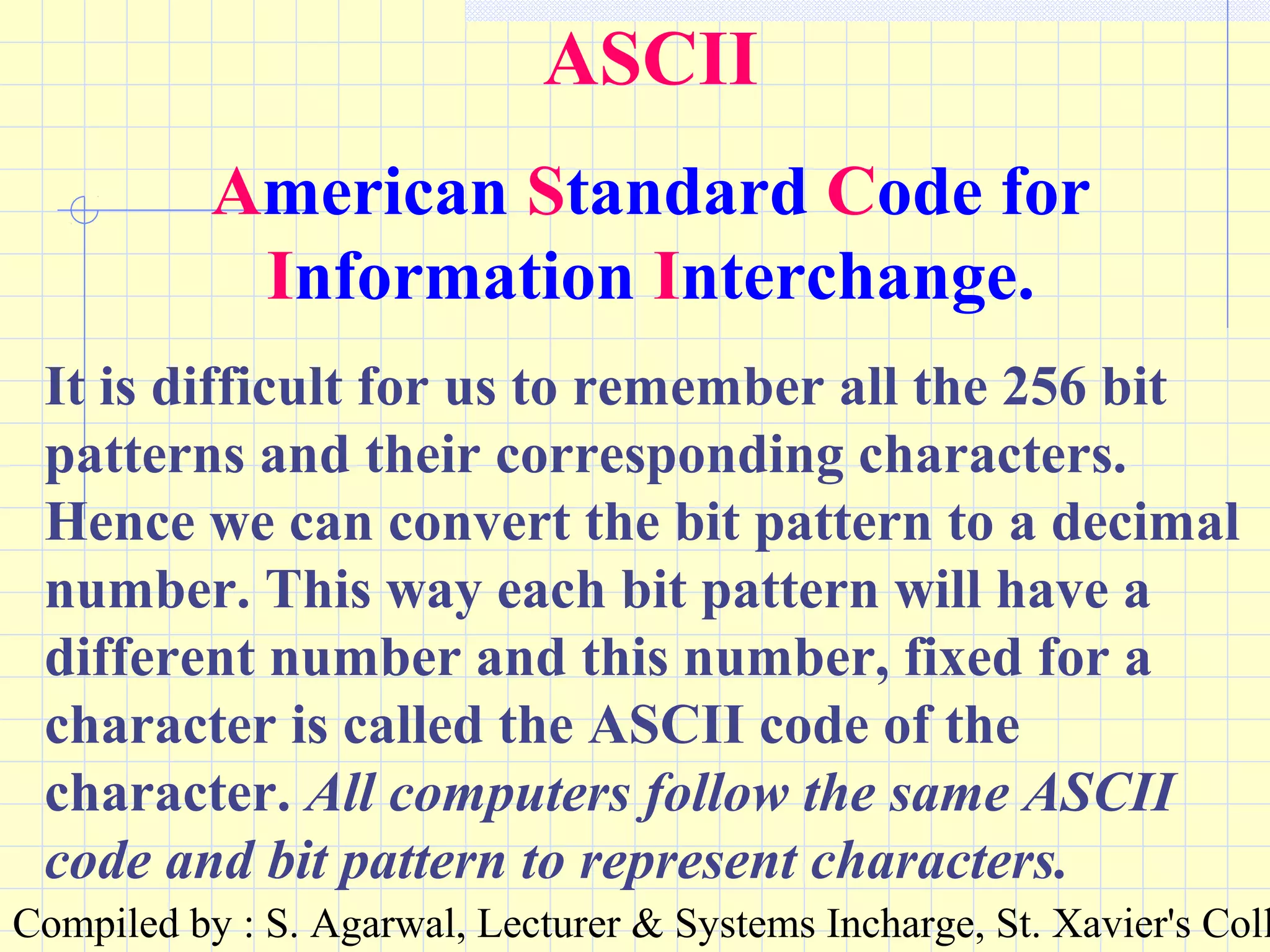 Compiled by : S. Agarwal, Lecturer & Systems Incharge, St. Xavier's Coll
ASCII
American Standard Code for
Information Interchange.
It is difficult for us to remember all the 256 bit
patterns and their corresponding characters.
Hence we can convert the bit pattern to a decimal
number. This way each bit pattern will have a
different number and this number, fixed for a
character is called the ASCII code of the
character. All computers follow the same ASCII
code and bit pattern to represent characters.
 
