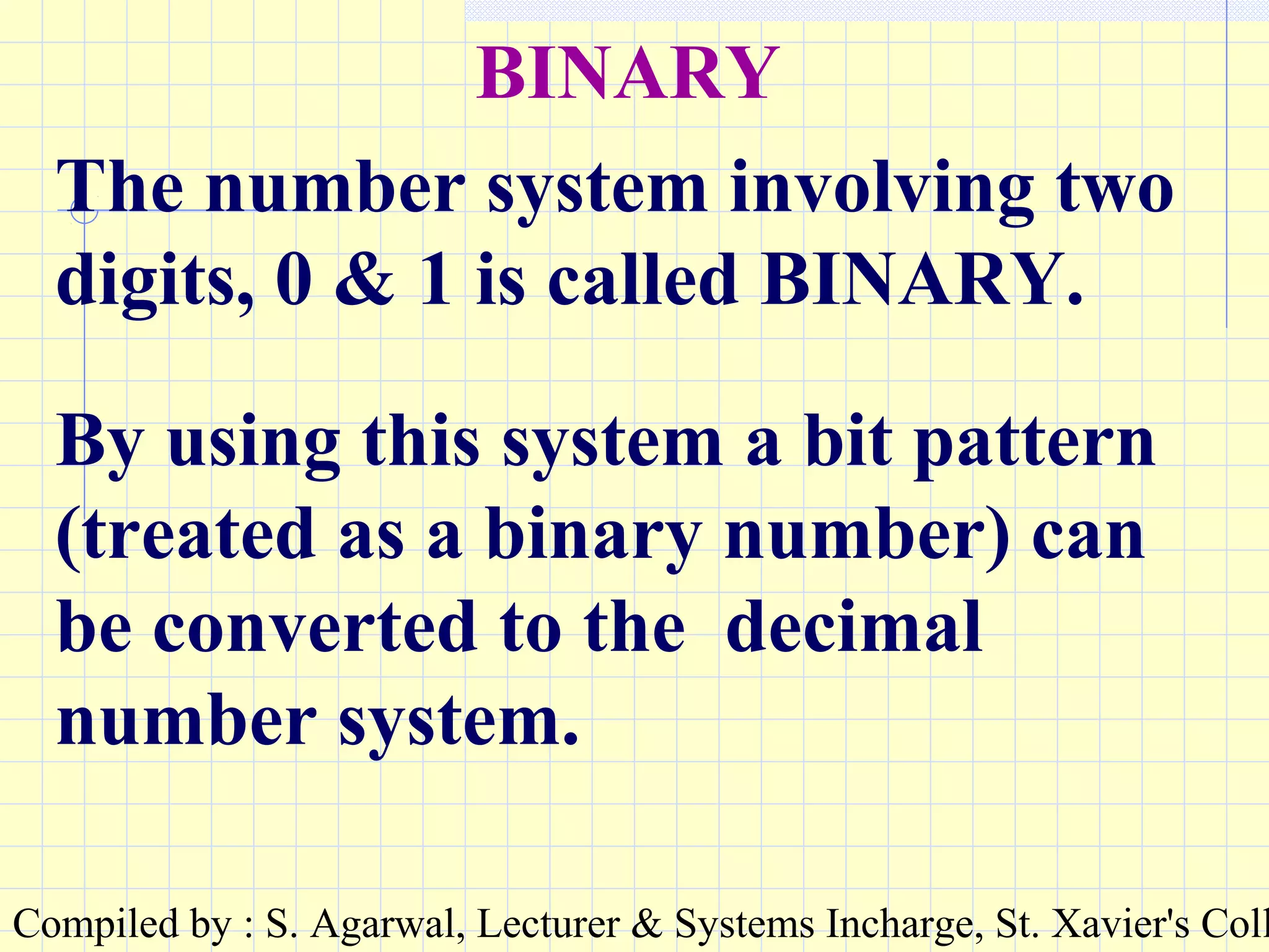 Compiled by : S. Agarwal, Lecturer & Systems Incharge, St. Xavier's Coll
BINARY
The number system involving two
digits, 0 & 1 is called BINARY.
By using this system a bit pattern
(treated as a binary number) can
be converted to the decimal
number system.
 