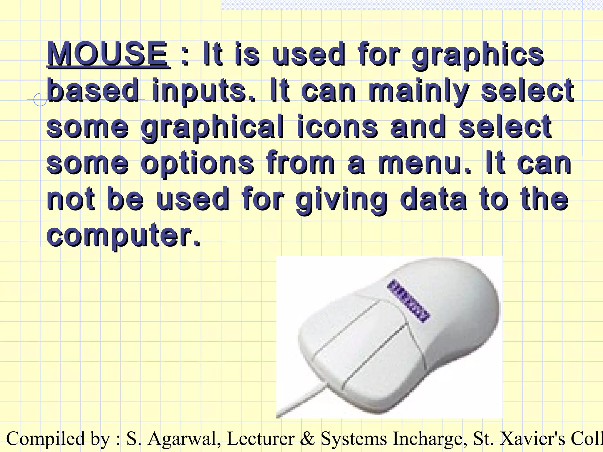 Compiled by : S. Agarwal, Lecturer & Systems Incharge, St. Xavier's Coll
MOUSEMOUSE : It is used for graphics: It is used for graphics
based inputs. It can mainly selectbased inputs. It can mainly select
some graphical icons and selectsome graphical icons and select
some options from a menu. It cansome options from a menu. It can
not be used for giving data to thenot be used for giving data to the
computer.computer.
 