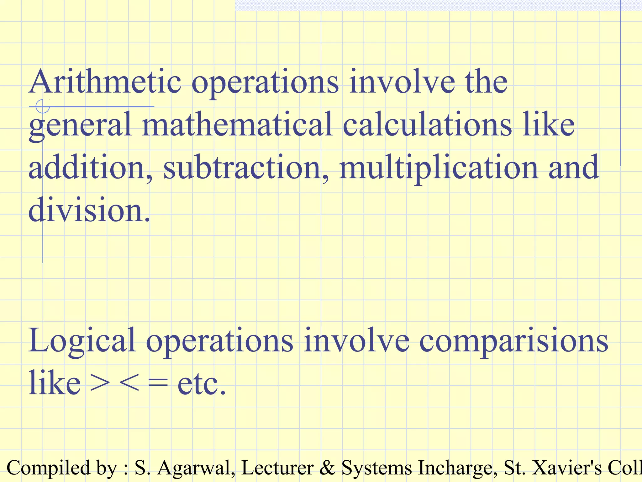 Compiled by : S. Agarwal, Lecturer & Systems Incharge, St. Xavier's Coll
Arithmetic operations involve the
general mathematical calculations like
addition, subtraction, multiplication and
division.
Logical operations involve comparisions
like > < = etc.
 