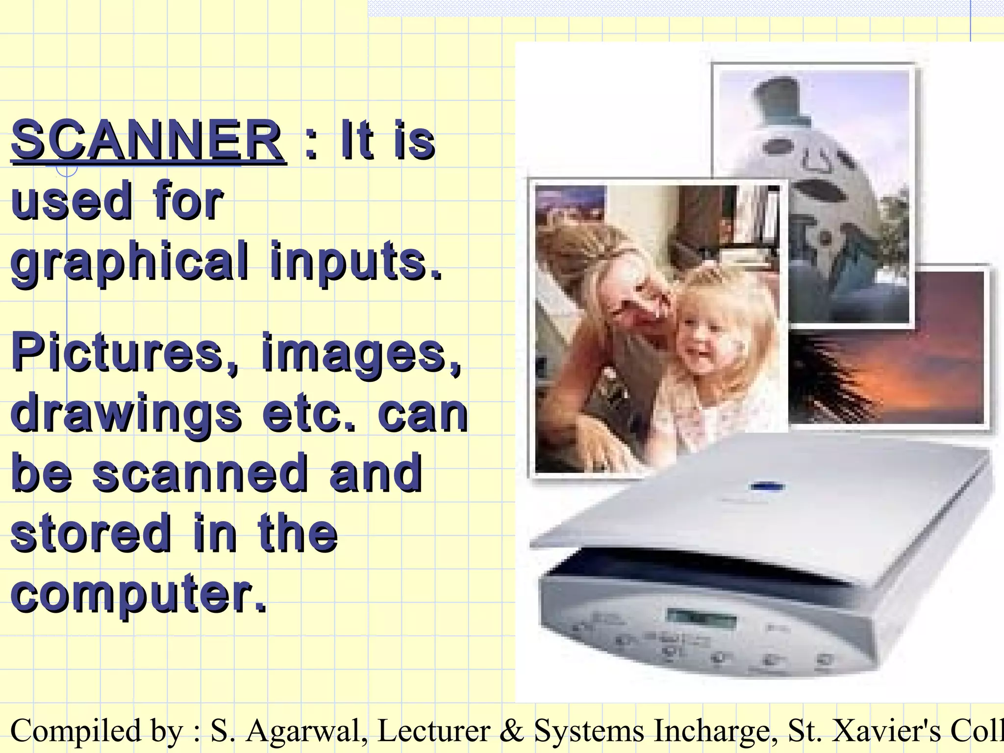 Compiled by : S. Agarwal, Lecturer & Systems Incharge, St. Xavier's Coll
SCANNERSCANNER : It is: It is
used forused for
graphical inputs.graphical inputs.
Pictures, images,Pictures, images,
drawings etc. candrawings etc. can
be scanned andbe scanned and
stored in thestored in the
computer.computer.
 