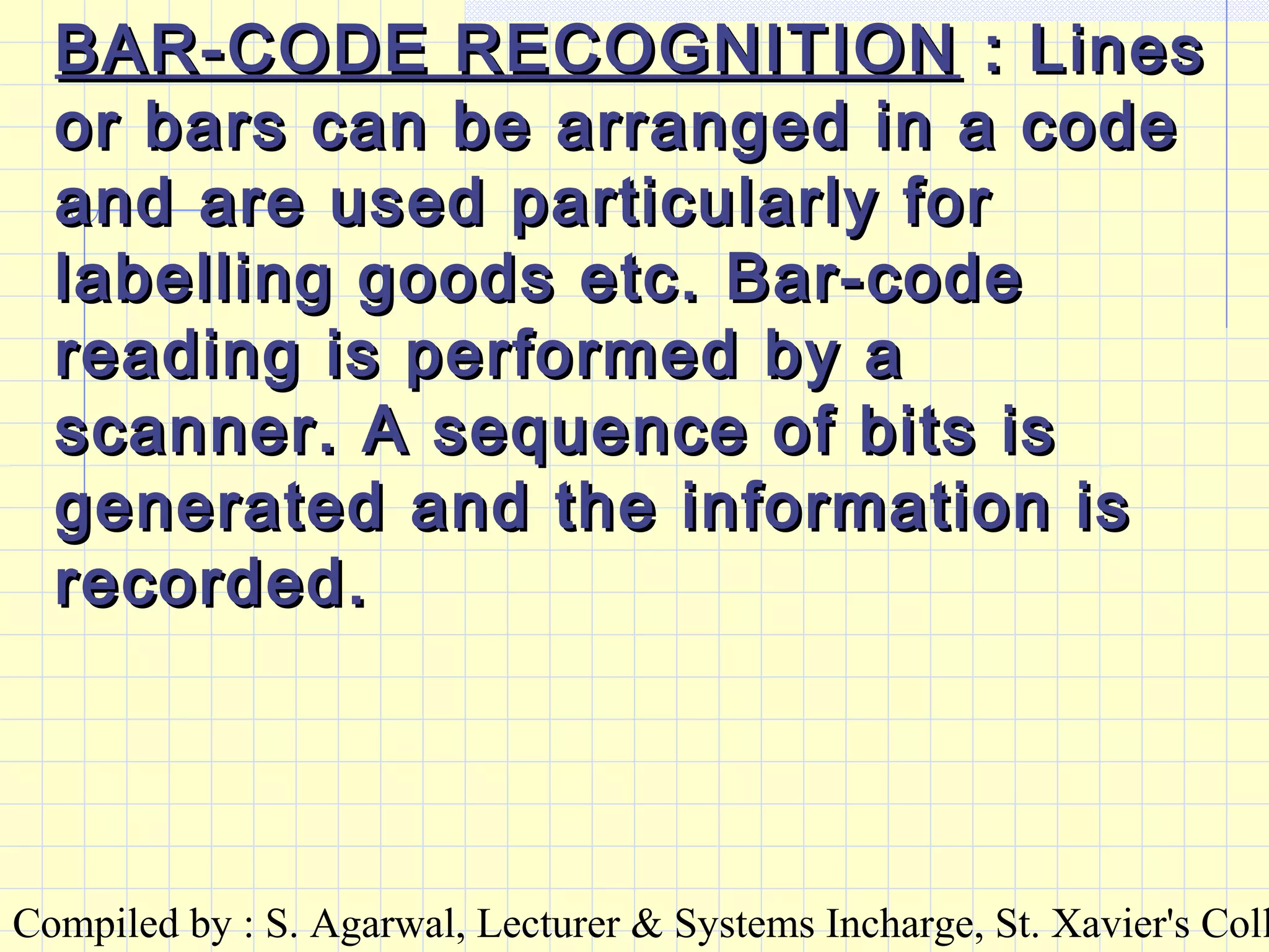 Compiled by : S. Agarwal, Lecturer & Systems Incharge, St. Xavier's Coll
BAR-CODE RECOGNITIONBAR-CODE RECOGNITION : Lines: Lines
or bars can be arranged in a codeor bars can be arranged in a code
and are used particularly forand are used particularly for
labelling goods etc. Bar-codelabelling goods etc. Bar-code
reading is performed by areading is performed by a
scanner. A sequence of bits isscanner. A sequence of bits is
generated and the information isgenerated and the information is
recorded.recorded.
 