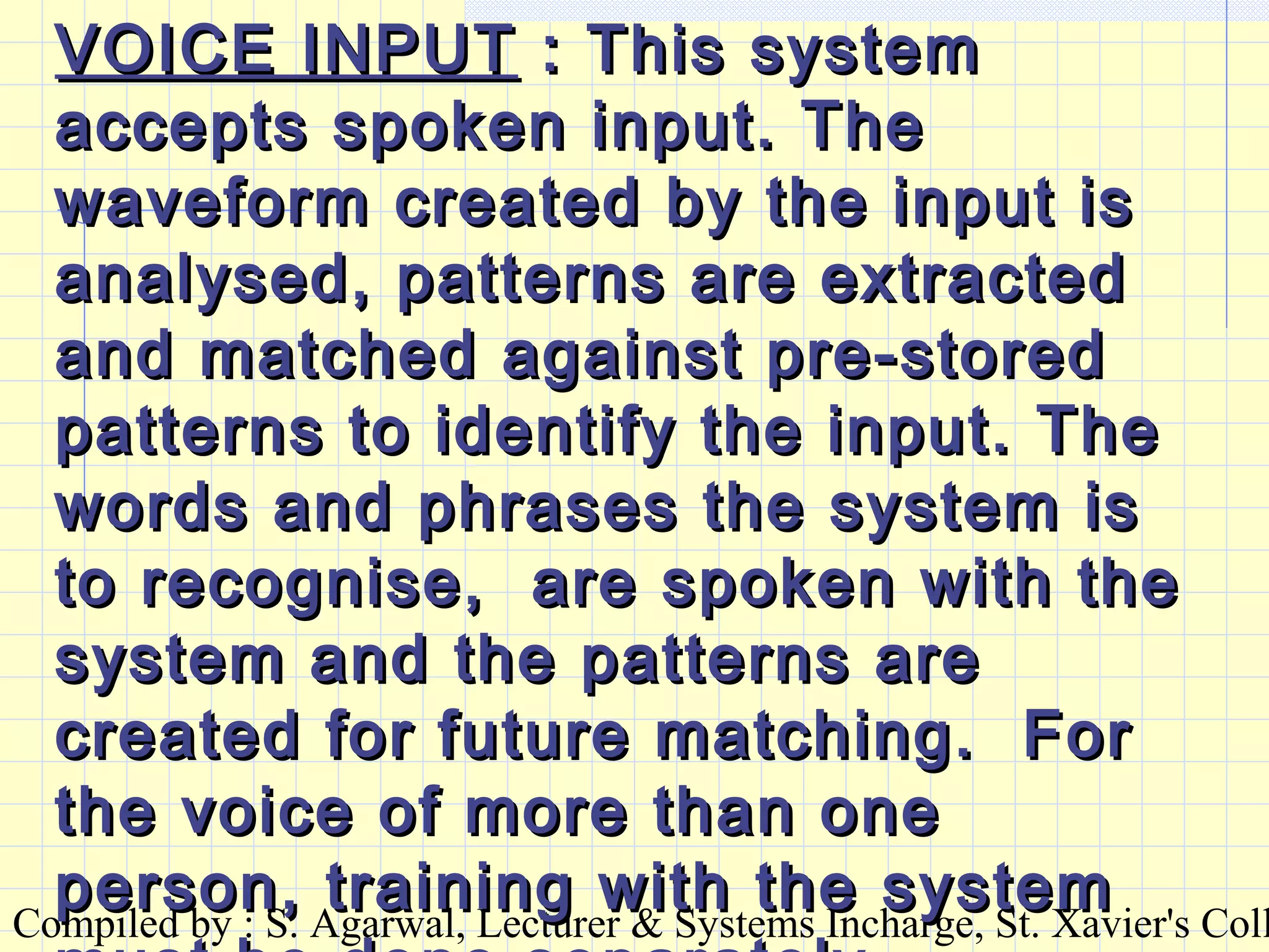 Compiled by : S. Agarwal, Lecturer & Systems Incharge, St. Xavier's Coll
VOICE INPUTVOICE INPUT : This system: This system
accepts spoken input. Theaccepts spoken input. The
waveform created by the input iswaveform created by the input is
analysed, patterns are extractedanalysed, patterns are extracted
and matched against pre-storedand matched against pre-stored
patterns to identify the input. Thepatterns to identify the input. The
words and phrases the system iswords and phrases the system is
to recognise, are spoken with theto recognise, are spoken with the
system and the patterns aresystem and the patterns are
created for future matching. Forcreated for future matching. For
the voice of more than onethe voice of more than one
person, training with the systemperson, training with the system
 