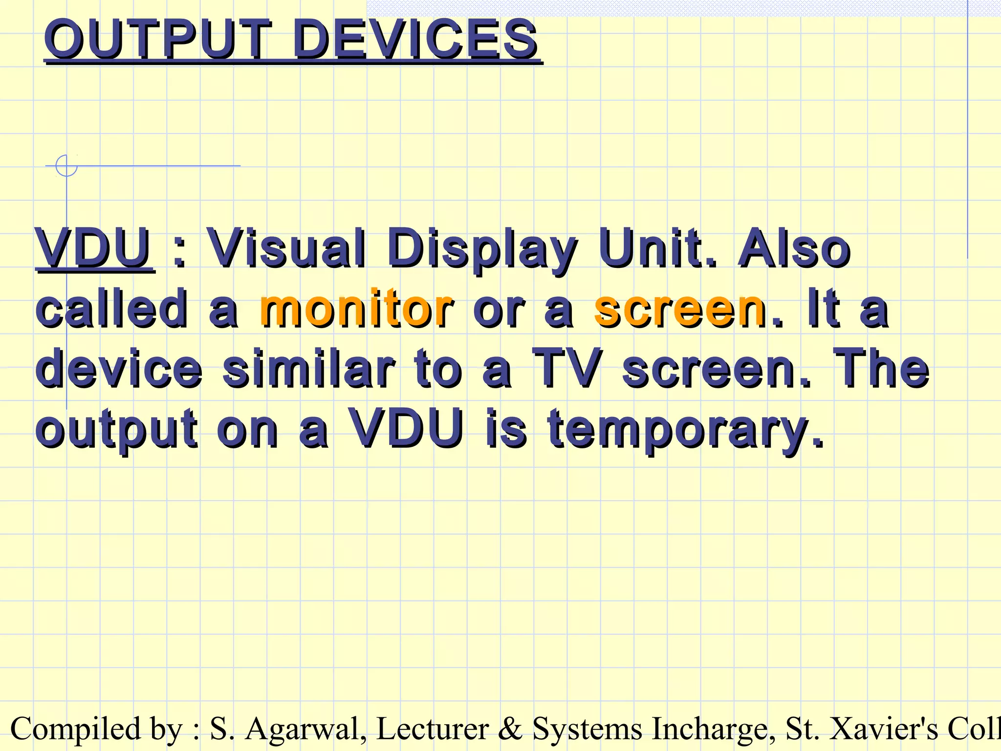 Compiled by : S. Agarwal, Lecturer & Systems Incharge, St. Xavier's Coll
OUTPUT DEVICESOUTPUT DEVICES
VDUVDU : Visual Display Unit. Also: Visual Display Unit. Also
called acalled a monitormonitor or aor a screenscreen. It a. It a
device similar to a TV screen. Thedevice similar to a TV screen. The
output on a VDU is temporary.output on a VDU is temporary.
 