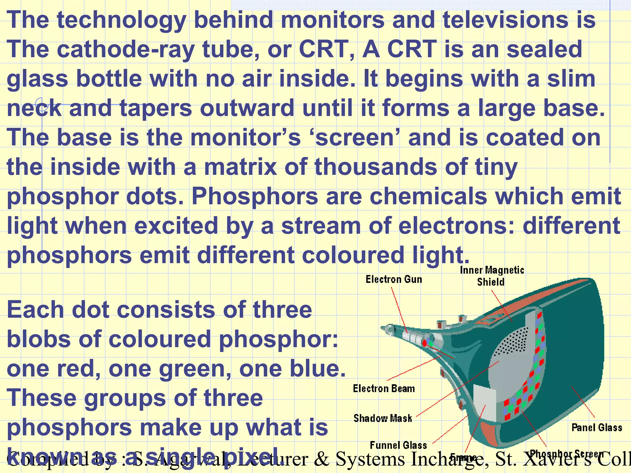 Compiled by : S. Agarwal, Lecturer & Systems Incharge, St. Xavier's Coll
The technology behind monitors and televisions is
The cathode-ray tube, or CRT, A CRT is an sealed
glass bottle with no air inside. It begins with a slim
neck and tapers outward until it forms a large base.
The base is the monitor’s ‘screen’ and is coated on
the inside with a matrix of thousands of tiny
phosphor dots. Phosphors are chemicals which emit
light when excited by a stream of electrons: different
phosphors emit different coloured light.
Each dot consists of three
blobs of coloured phosphor:
one red, one green, one blue.
These groups of three
phosphors make up what is
known as a single pixel.
 