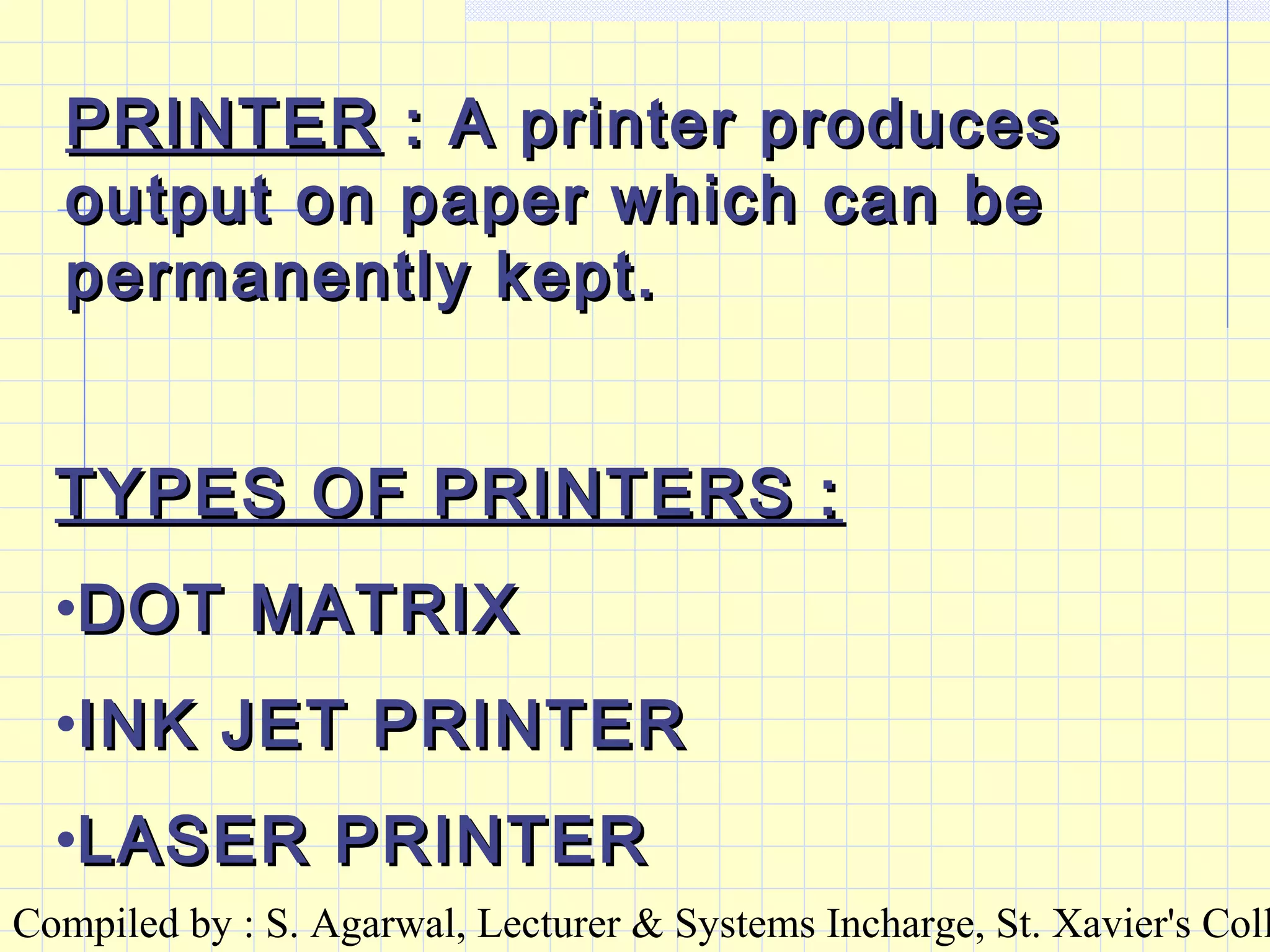 Compiled by : S. Agarwal, Lecturer & Systems Incharge, St. Xavier's Coll
PRINTERPRINTER : A printer produces: A printer produces
output on paper which can beoutput on paper which can be
permanently kept.permanently kept.
TYPES OF PRINTERS :TYPES OF PRINTERS :
•DOT MATRIXDOT MATRIX
•INK JET PRINTERINK JET PRINTER
•LASER PRINTERLASER PRINTER
 