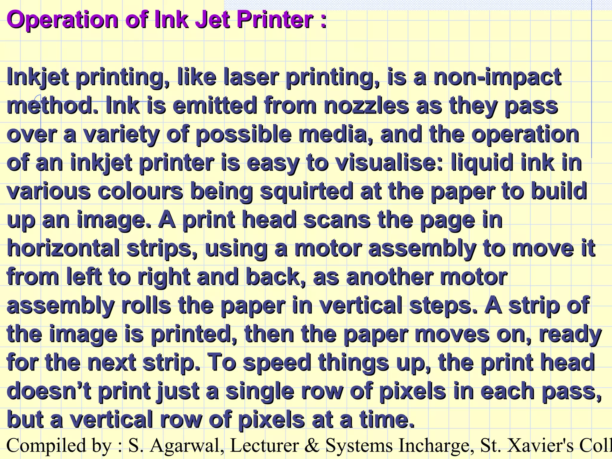 Compiled by : S. Agarwal, Lecturer & Systems Incharge, St. Xavier's Coll
Operation of Ink Jet Printer :Operation of Ink Jet Printer :
Inkjet printing, like laser printing, is a non-impactInkjet printing, like laser printing, is a non-impact
method. Ink is emitted from nozzles as they passmethod. Ink is emitted from nozzles as they pass
over a variety of possible media, and the operationover a variety of possible media, and the operation
of an inkjet printer is easy to visualise: liquid ink inof an inkjet printer is easy to visualise: liquid ink in
various colours being squirted at the paper to buildvarious colours being squirted at the paper to build
up an image. A print head scans the page inup an image. A print head scans the page in
horizontal strips, using a motor assembly to move ithorizontal strips, using a motor assembly to move it
from left to right and back, as another motorfrom left to right and back, as another motor
assembly rolls the paper in vertical steps. A strip ofassembly rolls the paper in vertical steps. A strip of
the image is printed, then the paper moves on, readythe image is printed, then the paper moves on, ready
for the next strip. To speed things up, the print headfor the next strip. To speed things up, the print head
doesn’t print just a single row of pixels in each pass,doesn’t print just a single row of pixels in each pass,
but a vertical row of pixels at a time.but a vertical row of pixels at a time.
 
