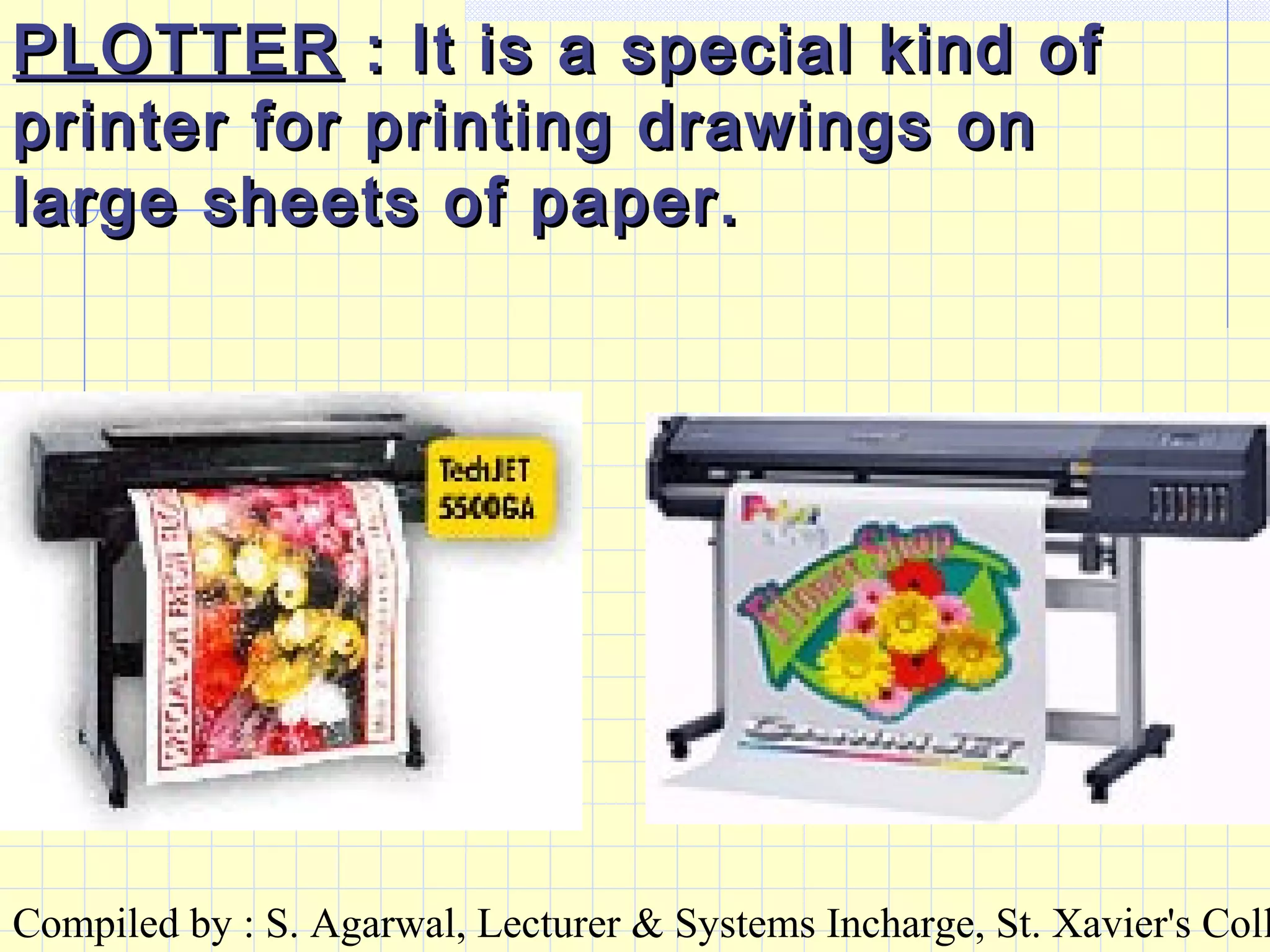 Compiled by : S. Agarwal, Lecturer & Systems Incharge, St. Xavier's Coll
PLOTTERPLOTTER : It is a special kind of: It is a special kind of
printer for printing drawings onprinter for printing drawings on
large sheets of paper.large sheets of paper.
 