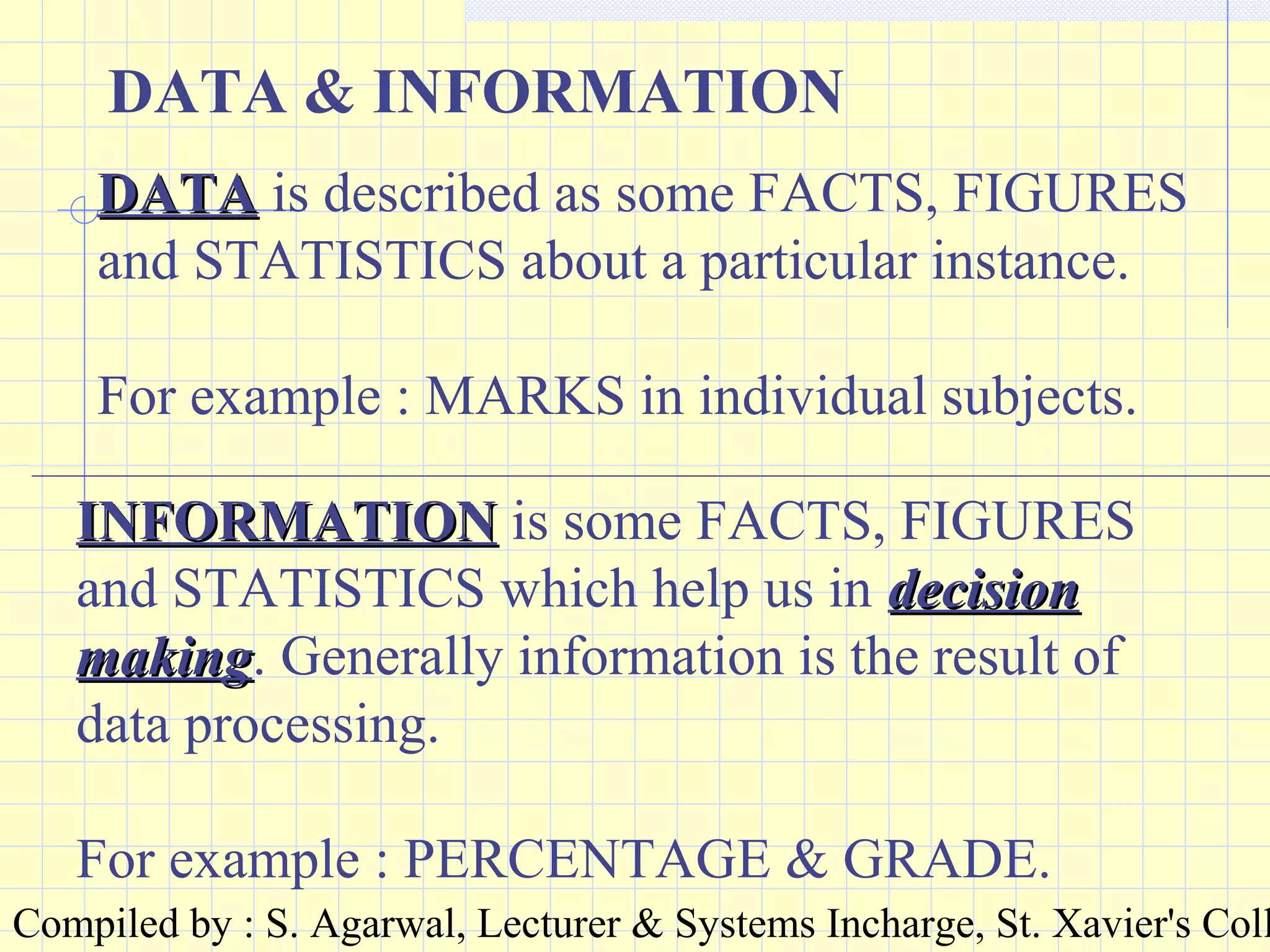 Compiled by : S. Agarwal, Lecturer & Systems Incharge, St. Xavier's Coll
DATA & INFORMATION
DATADATA is described as some FACTS, FIGURES
and STATISTICS about a particular instance.
For example : MARKS in individual subjects.
INFORMATIONINFORMATION is some FACTS, FIGURES
and STATISTICS which help us in decisiondecision
makingmaking. Generally information is the result of
data processing.
For example : PERCENTAGE & GRADE.
 