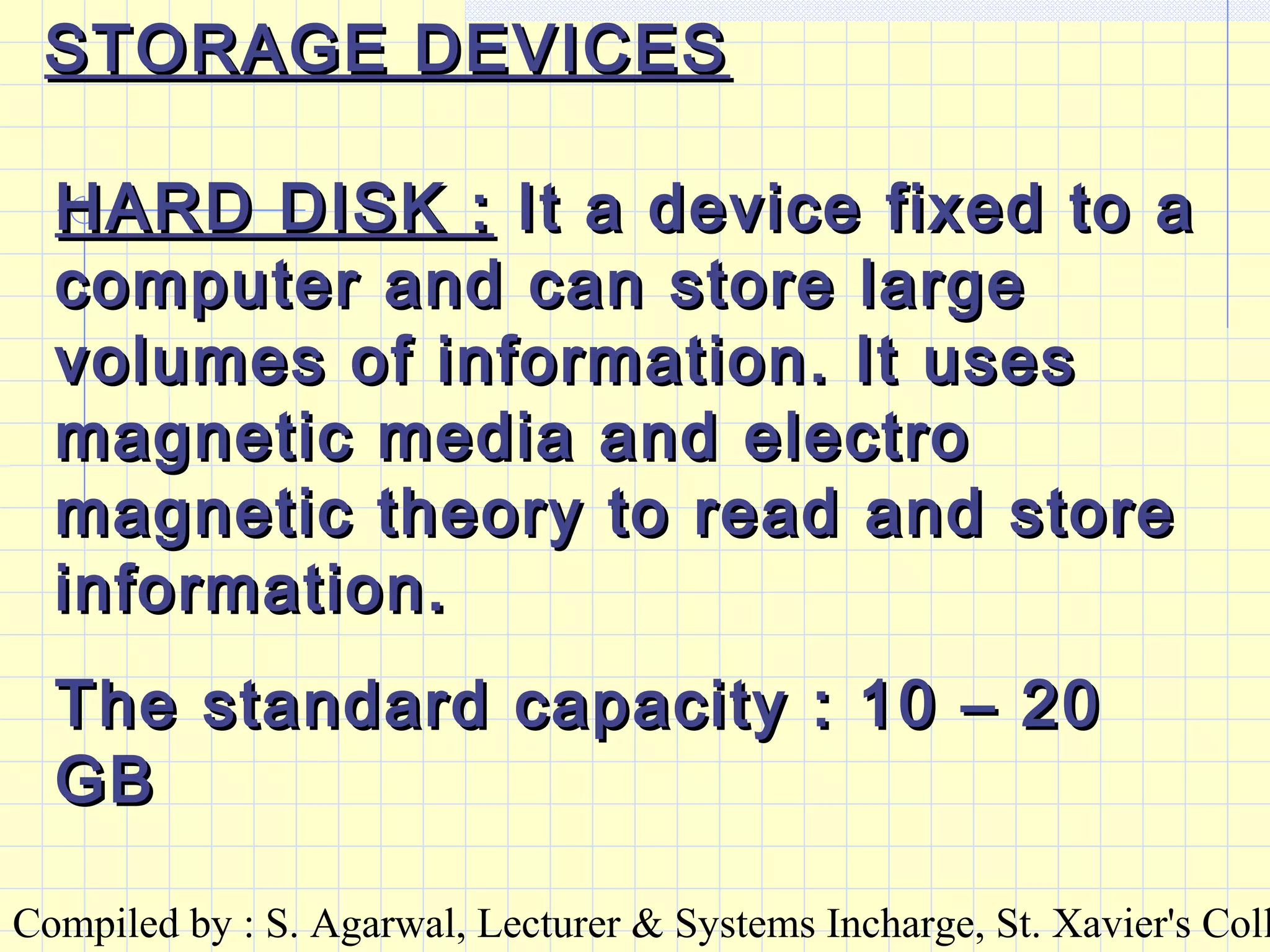 Compiled by : S. Agarwal, Lecturer & Systems Incharge, St. Xavier's Coll
STORAGE DEVICESSTORAGE DEVICES
HARD DISK :HARD DISK : It a device fixed to aIt a device fixed to a
computer and can store largecomputer and can store large
volumes of information. It usesvolumes of information. It uses
magnetic media and electromagnetic media and electro
magnetic theory to read and storemagnetic theory to read and store
information.information.
The standard capacity : 10 – 20The standard capacity : 10 – 20
GBGB
 