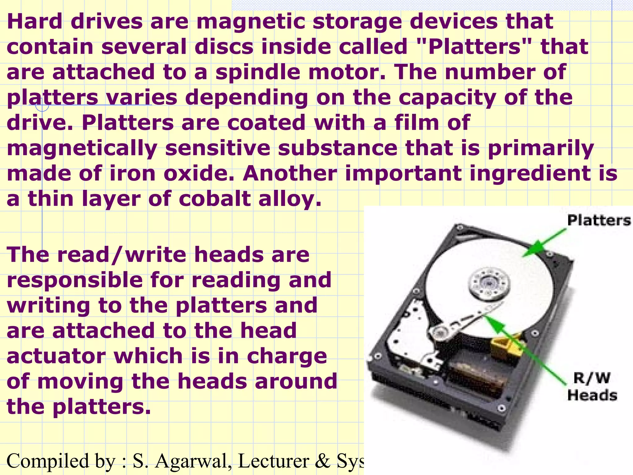 Compiled by : S. Agarwal, Lecturer & Systems Incharge, St. Xavier's Coll
Hard drives are magnetic storage devices that
contain several discs inside called "Platters" that
are attached to a spindle motor. The number of
platters varies depending on the capacity of the
drive. Platters are coated with a film of
magnetically sensitive substance that is primarily
made of iron oxide. Another important ingredient is
a thin layer of cobalt alloy.
The read/write heads are
responsible for reading and
writing to the platters and
are attached to the head
actuator which is in charge
of moving the heads around
the platters.
 