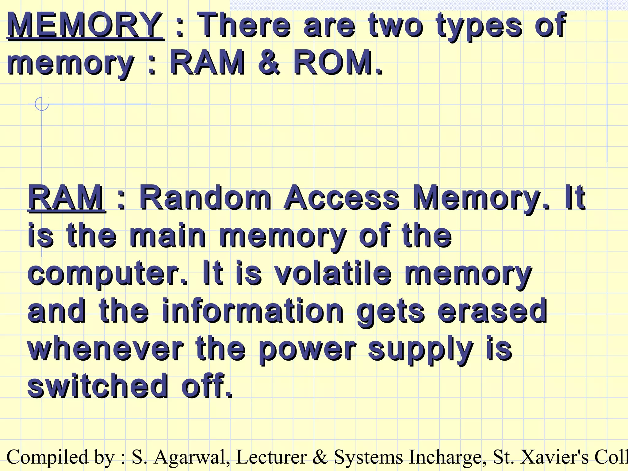 Compiled by : S. Agarwal, Lecturer & Systems Incharge, St. Xavier's Coll
MEMORYMEMORY : There are two types of: There are two types of
memory : RAM & ROM.memory : RAM & ROM.
RAMRAM : Random Access Memory. It: Random Access Memory. It
is the main memory of theis the main memory of the
computer. It is volatile memorycomputer. It is volatile memory
and the information gets erasedand the information gets erased
whenever the power supply iswhenever the power supply is
switched off.switched off.
 