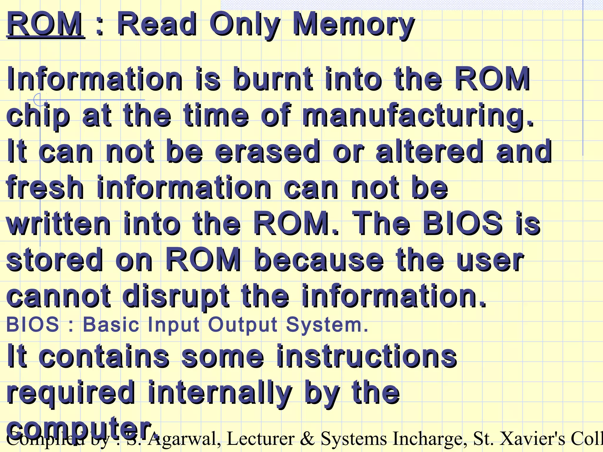Compiled by : S. Agarwal, Lecturer & Systems Incharge, St. Xavier's Coll
ROMROM : Read Only Memory: Read Only Memory
Information is burnt into the ROMInformation is burnt into the ROM
chip at the time of manufacturing.chip at the time of manufacturing.
It can not be erased or altered andIt can not be erased or altered and
fresh information can not befresh information can not be
written into the ROM. The BIOS iswritten into the ROM. The BIOS is
stored on ROM because the userstored on ROM because the user
cannot disrupt the information.cannot disrupt the information.
BIOS : Basic Input Output System.
It contains some instructionsIt contains some instructions
required internally by therequired internally by the
computer.computer.
 