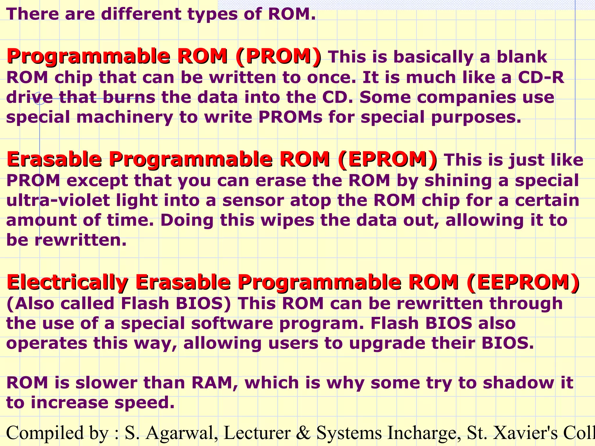 Compiled by : S. Agarwal, Lecturer & Systems Incharge, St. Xavier's Coll
There are different types of ROM.
Programmable ROM (PROM)Programmable ROM (PROM) This is basically a blank
ROM chip that can be written to once. It is much like a CD-R
drive that burns the data into the CD. Some companies use
special machinery to write PROMs for special purposes.
Erasable Programmable ROM (EPROM)Erasable Programmable ROM (EPROM) This is just like
PROM except that you can erase the ROM by shining a special
ultra-violet light into a sensor atop the ROM chip for a certain
amount of time. Doing this wipes the data out, allowing it to
be rewritten.
Electrically Erasable Programmable ROM (EEPROM)Electrically Erasable Programmable ROM (EEPROM)
(Also called Flash BIOS) This ROM can be rewritten through
the use of a special software program. Flash BIOS also
operates this way, allowing users to upgrade their BIOS.
ROM is slower than RAM, which is why some try to shadow it
to increase speed.
 