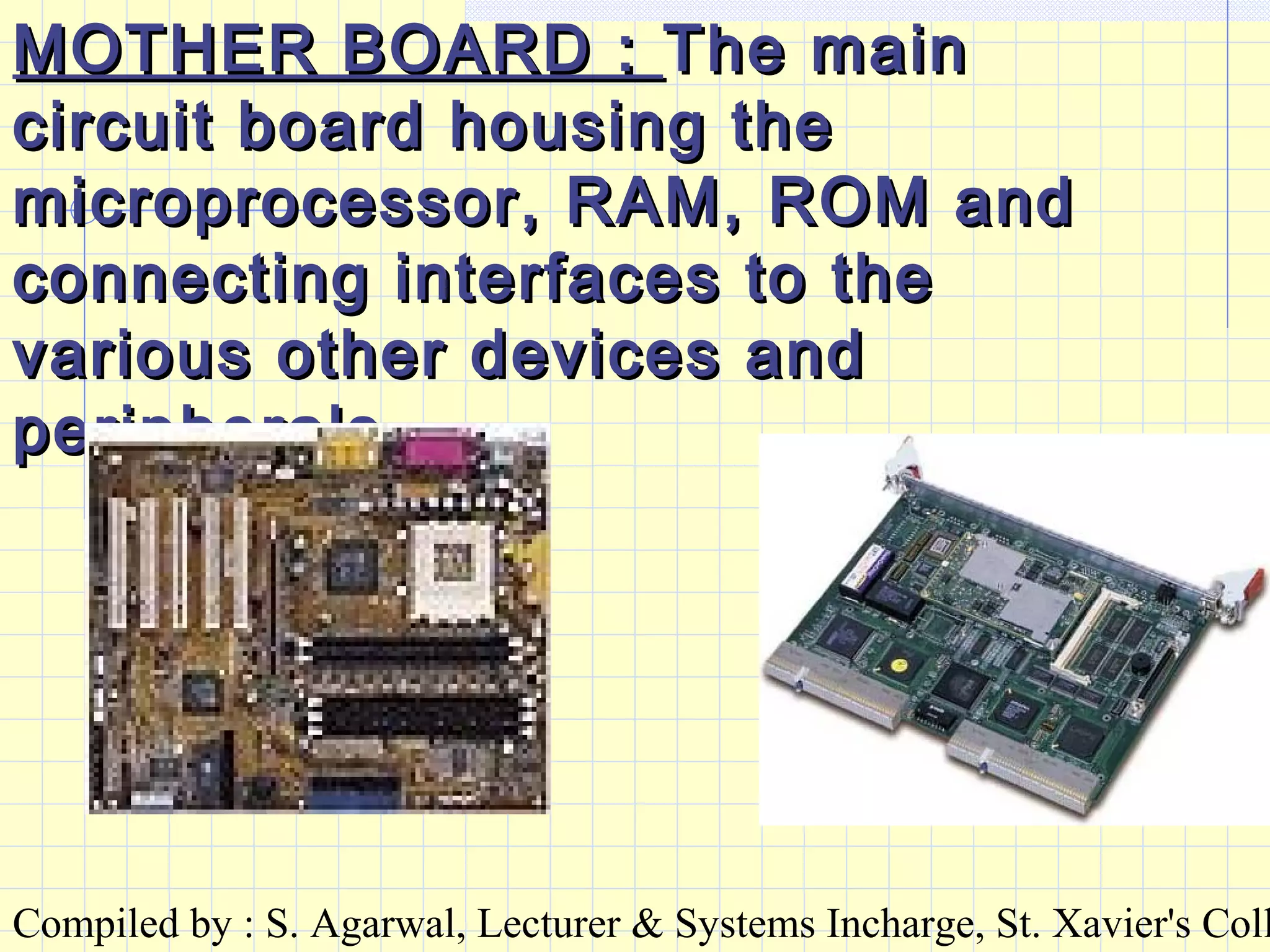 Compiled by : S. Agarwal, Lecturer & Systems Incharge, St. Xavier's Coll
MOTHER BOARD :MOTHER BOARD : The mainThe main
circuit board housing thecircuit board housing the
microprocessor, RAM, ROM andmicroprocessor, RAM, ROM and
connecting interfaces to theconnecting interfaces to the
various other devices andvarious other devices and
peripherals.peripherals.
 