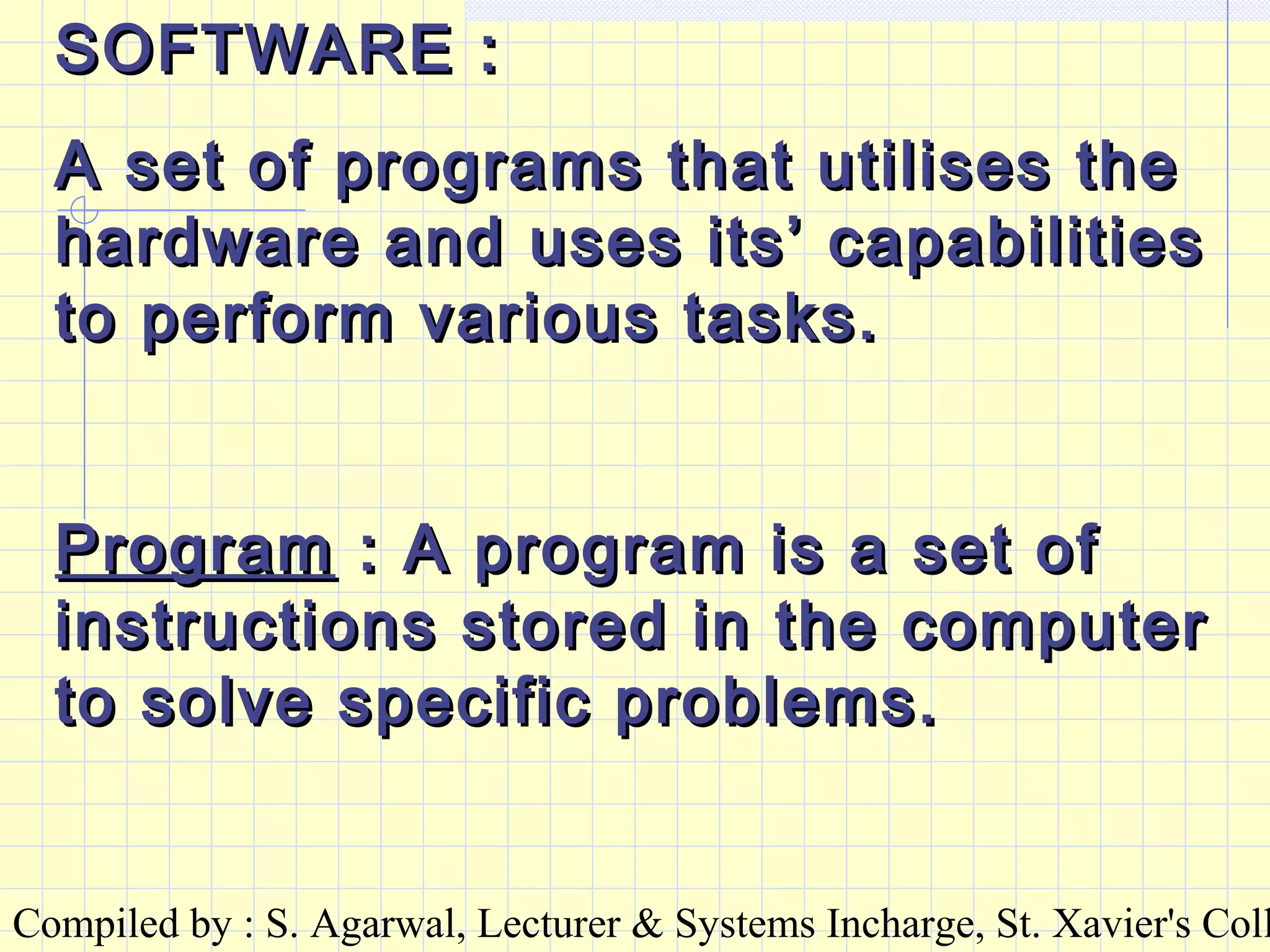 Compiled by : S. Agarwal, Lecturer & Systems Incharge, St. Xavier's Coll
SOFTWARE :SOFTWARE :
A set of programs that utilises theA set of programs that utilises the
hardware and uses its’ capabilitieshardware and uses its’ capabilities
to perform various tasks.to perform various tasks.
ProgramProgram : A program is a set of: A program is a set of
instructions stored in the computerinstructions stored in the computer
to solve specific problems.to solve specific problems.
 