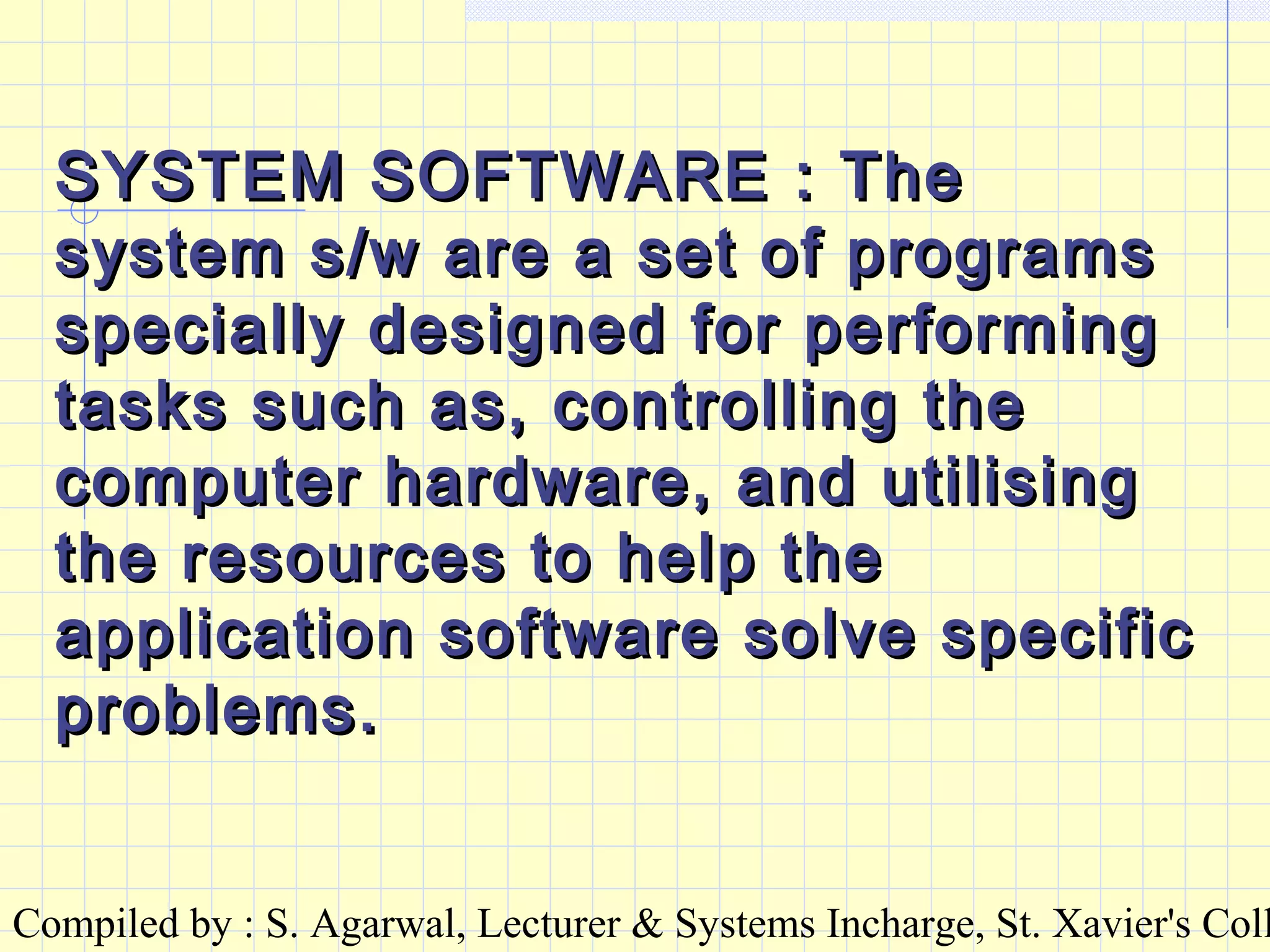 Compiled by : S. Agarwal, Lecturer & Systems Incharge, St. Xavier's Coll
SYSTEM SOFTWARE : TheSYSTEM SOFTWARE : The
system s/w are a set of programssystem s/w are a set of programs
specially designed for performingspecially designed for performing
tasks such as, controlling thetasks such as, controlling the
computer hardware, and utilisingcomputer hardware, and utilising
the resources to help thethe resources to help the
application software solve specificapplication software solve specific
problems.problems.
 