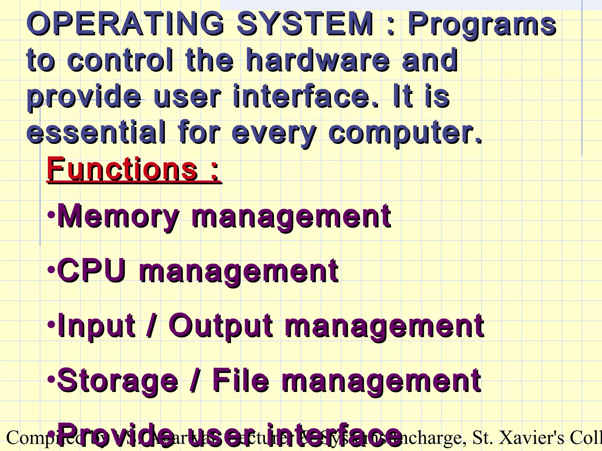 Compiled by : S. Agarwal, Lecturer & Systems Incharge, St. Xavier's Coll
OPERATING SYSTEM : ProgramsOPERATING SYSTEM : Programs
to control the hardware andto control the hardware and
provide user interface. It isprovide user interface. It is
essential for every computer.essential for every computer.
Functions :Functions :
•Memory managementMemory management
•CPU managementCPU management
•Input / Output managementInput / Output management
•Storage / File managementStorage / File management
•Provide user interfaceProvide user interface
 