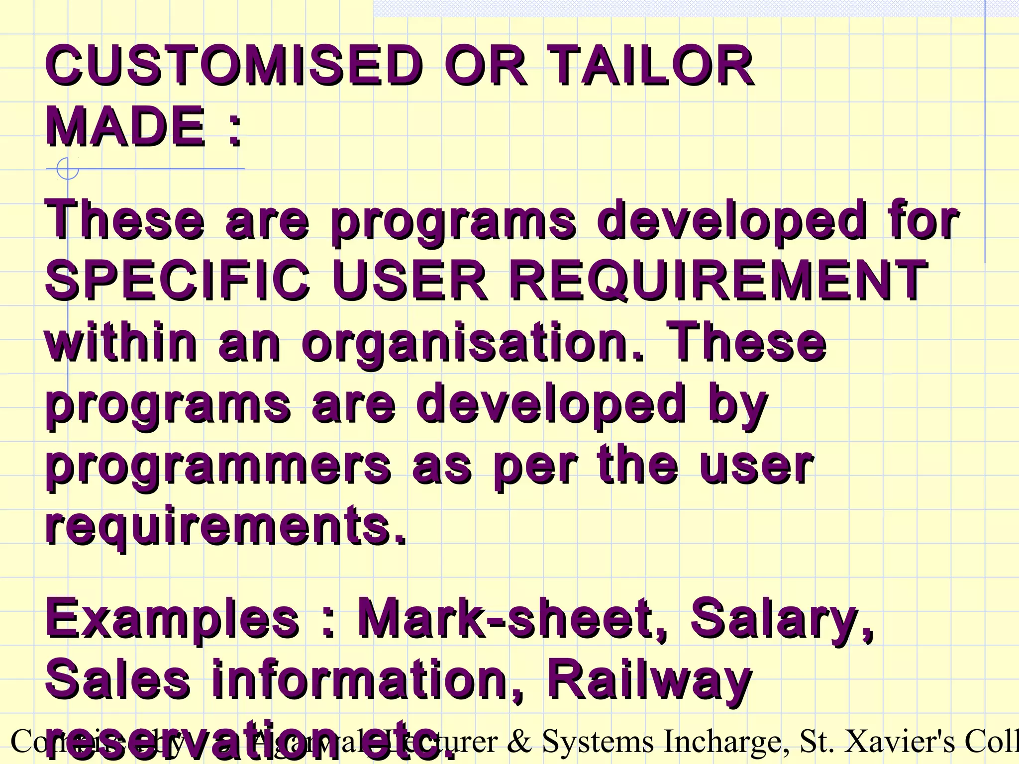 Compiled by : S. Agarwal, Lecturer & Systems Incharge, St. Xavier's Coll
CUSTOMISED OR TAILORCUSTOMISED OR TAILOR
MADE :MADE :
These are programs developed forThese are programs developed for
SPECIFIC USER REQUIREMENTSPECIFIC USER REQUIREMENT
within an organisation. Thesewithin an organisation. These
programs are developed byprograms are developed by
programmers as per the userprogrammers as per the user
requirements.requirements.
Examples : Mark-sheet, Salary,Examples : Mark-sheet, Salary,
Sales information, RailwaySales information, Railway
reservation etc.reservation etc.
 