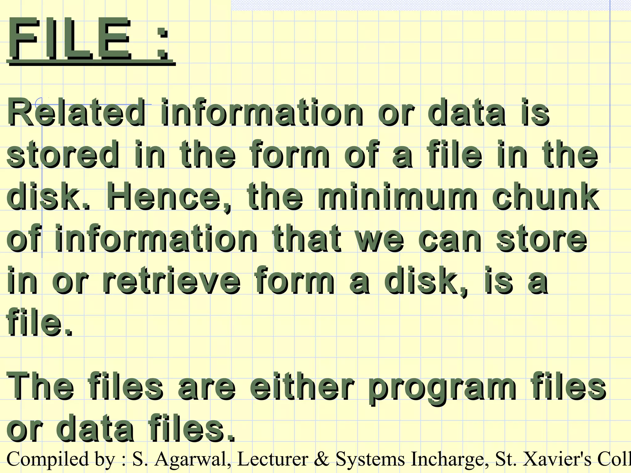 Compiled by : S. Agarwal, Lecturer & Systems Incharge, St. Xavier's Coll
FILE :FILE :
Related information or data isRelated information or data is
stored in the form of a file in thestored in the form of a file in the
disk. Hence, the minimum chunkdisk. Hence, the minimum chunk
of information that we can storeof information that we can store
in or retrieve form a disk, is ain or retrieve form a disk, is a
file.file.
The files are either program filesThe files are either program files
or data files.or data files.
 