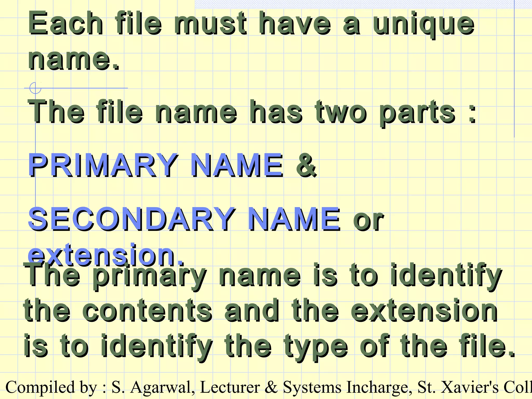 Compiled by : S. Agarwal, Lecturer & Systems Incharge, St. Xavier's Coll
Each file must have a uniqueEach file must have a unique
name.name.
The file name has two parts :The file name has two parts :
PRIMARY NAMEPRIMARY NAME &&
SECONDARY NAMESECONDARY NAME oror
extension.extension.
The primary name is to identifyThe primary name is to identify
the contents and the extensionthe contents and the extension
is to identify the type of the file.is to identify the type of the file.
 