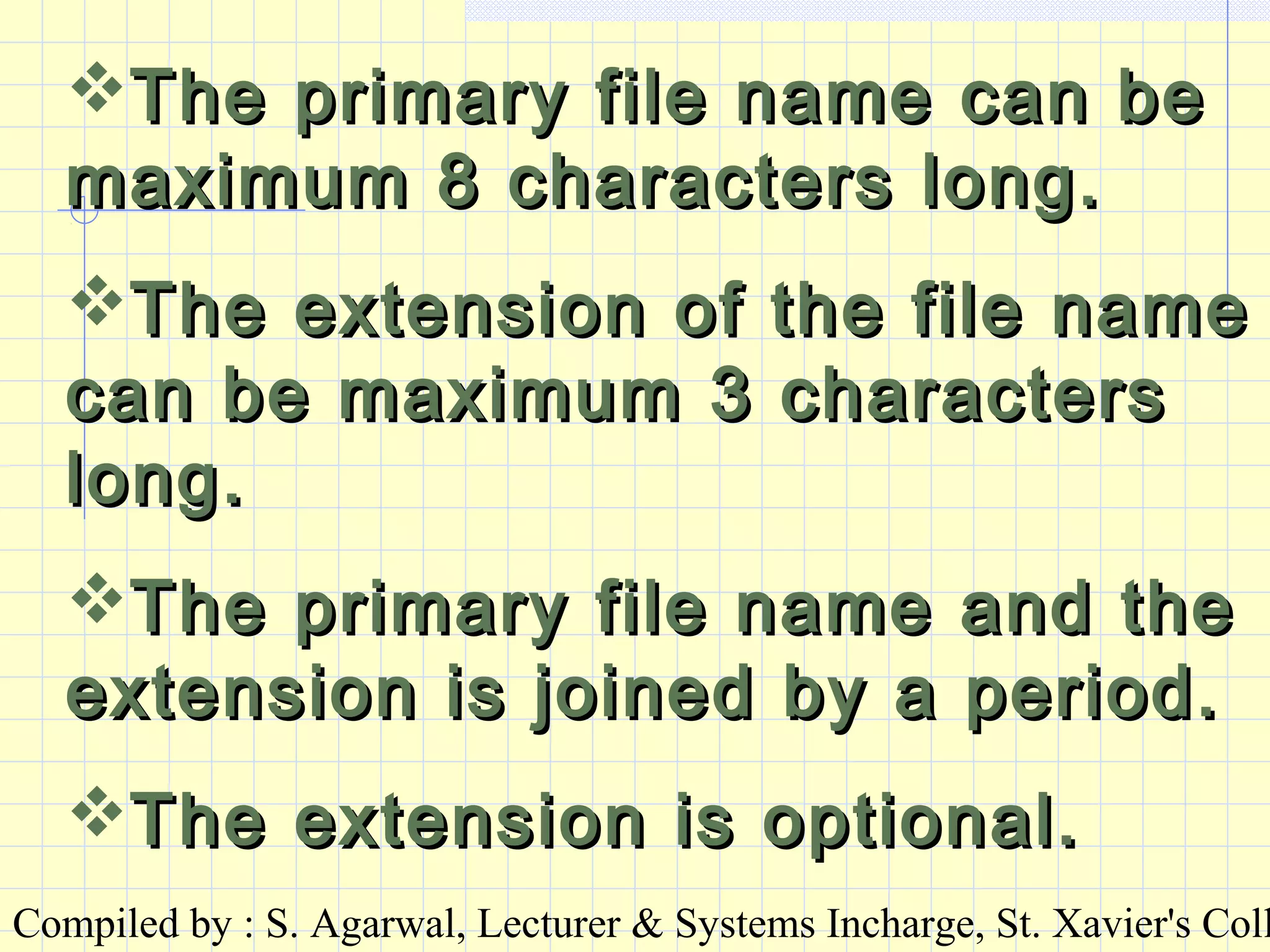 Compiled by : S. Agarwal, Lecturer & Systems Incharge, St. Xavier's Coll
The primary file name can beThe primary file name can be
maximum 8 characters long.maximum 8 characters long.
The extension of the file nameThe extension of the file name
can be maximum 3 characterscan be maximum 3 characters
long.long.
The primary file name and theThe primary file name and the
extension is joined by a period.extension is joined by a period.
The extension is optional.The extension is optional.
 