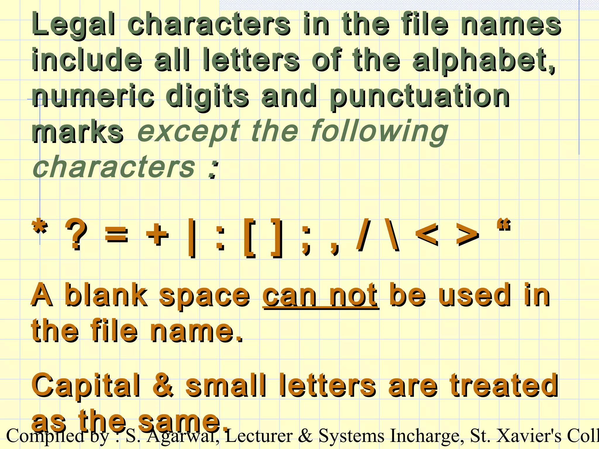 Compiled by : S. Agarwal, Lecturer & Systems Incharge, St. Xavier's Coll
Legal characters in the file namesLegal characters in the file names
include all letters of the alphabet,include all letters of the alphabet,
numeric digits and punctuationnumeric digits and punctuation
marksmarks except the following
characters ::
* ? = + | : [ ] ; , /  < > “* ? = + | : [ ] ; , /  < > “
A blank spaceA blank space can notcan not be used inbe used in
the file name.the file name.
Capital & small letters are treatedCapital & small letters are treated
as the same.as the same.
 