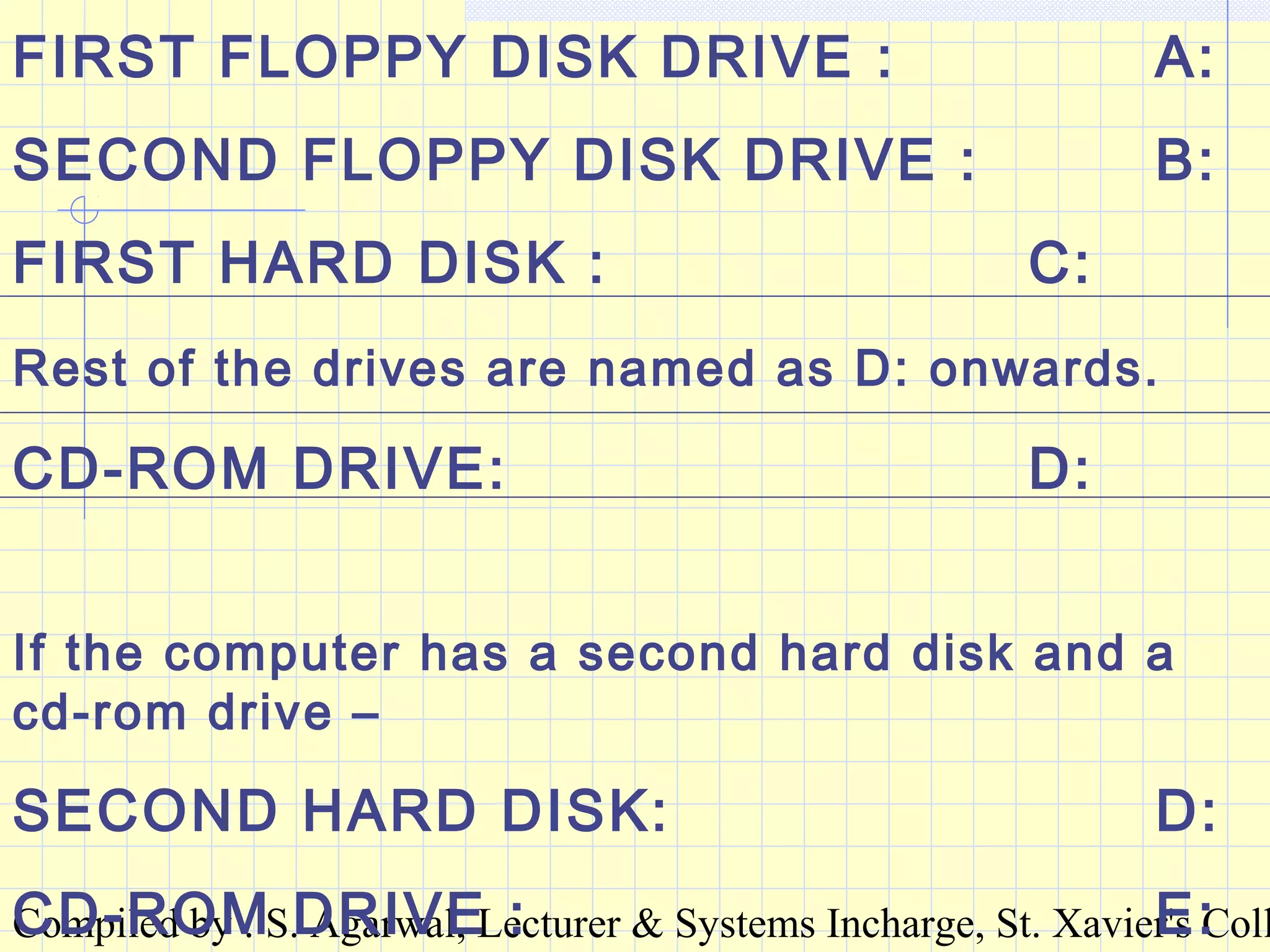 Compiled by : S. Agarwal, Lecturer & Systems Incharge, St. Xavier's Coll
FIRST FLOPPY DISK DRIVE : A:
SECOND FLOPPY DISK DRIVE : B:
FIRST HARD DISK : C:
Rest of the drives are named as D: onwards.
CD-ROM DRIVE: D:
If the computer has a second hard disk and a
cd-rom drive –
SECOND HARD DISK: D:
CD-ROM DRIVE : E:
 