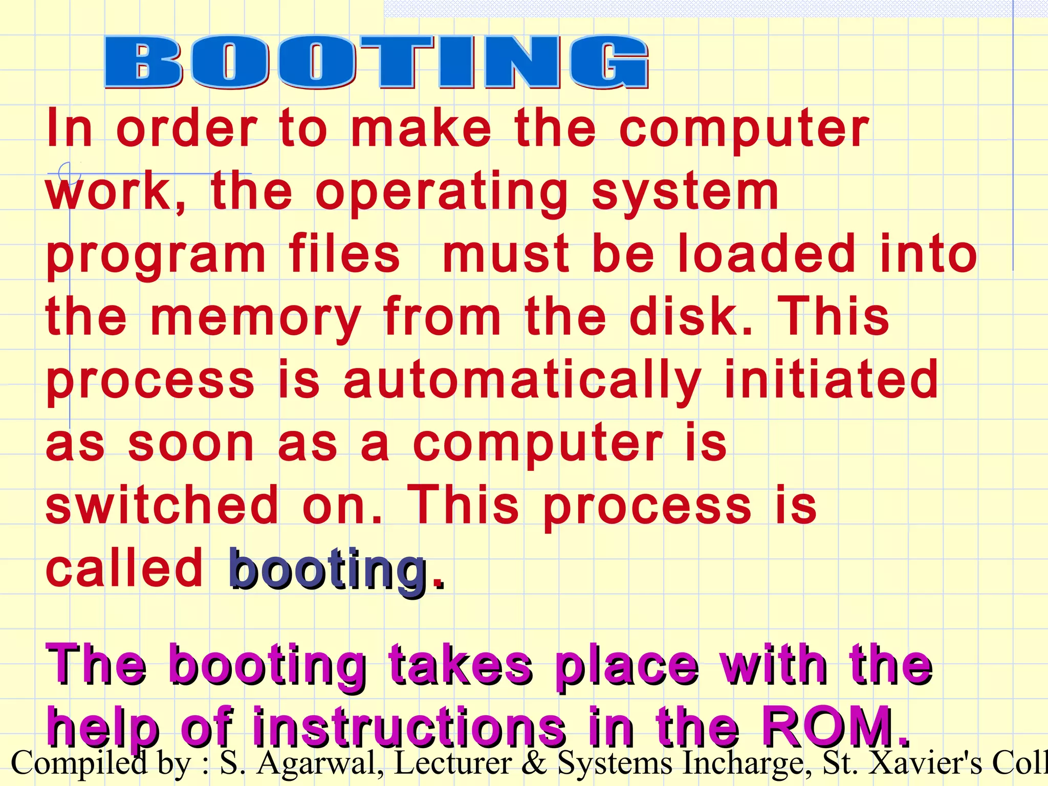Compiled by : S. Agarwal, Lecturer & Systems Incharge, St. Xavier's Coll
In order to make the computer
work, the operating system
program files must be loaded into
the memory from the disk. This
process is automatically initiated
as soon as a computer is
switched on. This process is
called bootingbooting..
The booting takes place with theThe booting takes place with the
help of instructions in the ROM.help of instructions in the ROM.
 