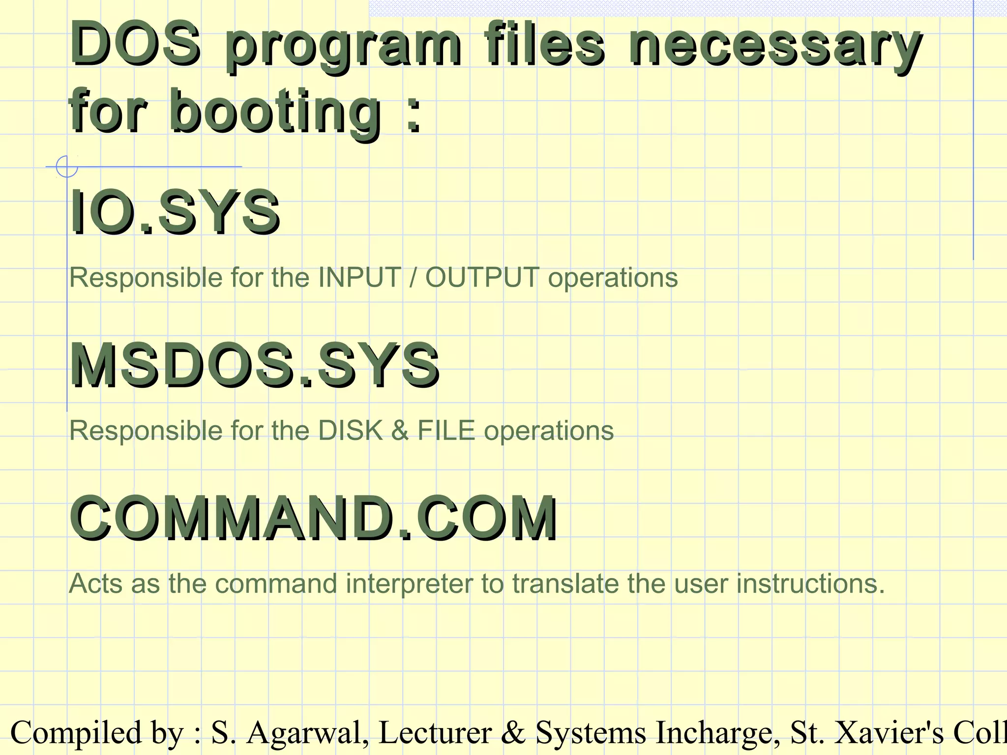 Compiled by : S. Agarwal, Lecturer & Systems Incharge, St. Xavier's Coll
DOS program files necessaryDOS program files necessary
for booting :for booting :
IO.SYSIO.SYS
Responsible for the INPUT / OUTPUT operations
MSDOS.SYSMSDOS.SYS
Responsible for the DISK & FILE operations
COMMAND.COMCOMMAND.COM
Acts as the command interpreter to translate the user instructions.
 