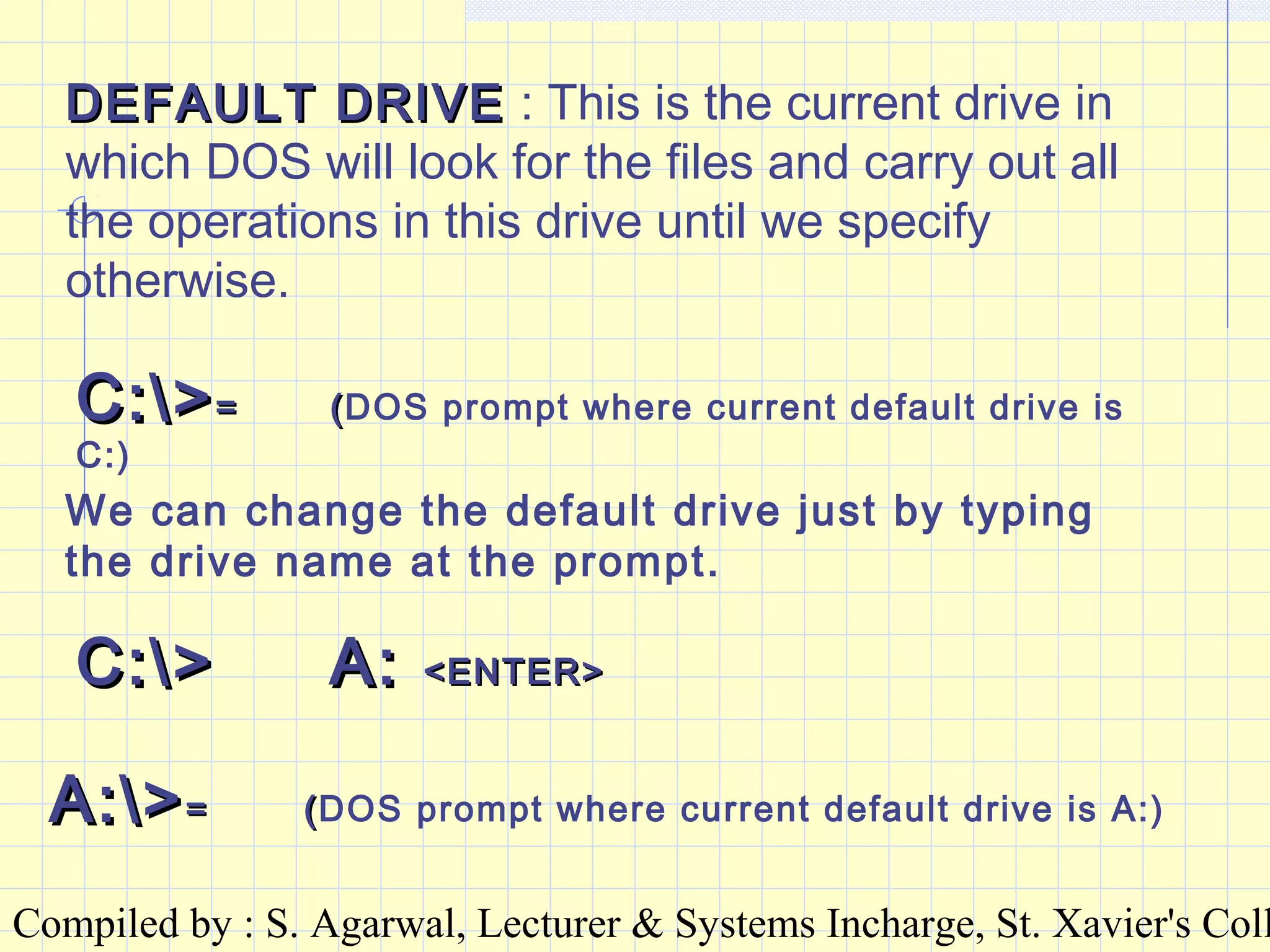 Compiled by : S. Agarwal, Lecturer & Systems Incharge, St. Xavier's Coll
DEFAULT DRIVEDEFAULT DRIVE : This is the current drive in
which DOS will look for the files and carry out all
the operations in this drive until we specify
otherwise.
C:>C:>== ((DOS prompt where current default drive is
C:)
We can change the default drive just by typing
the drive name at the prompt.
C:>C:> A:A: <ENTER><ENTER>
A:>A:>== ((DOS prompt where current default drive is A:)
 