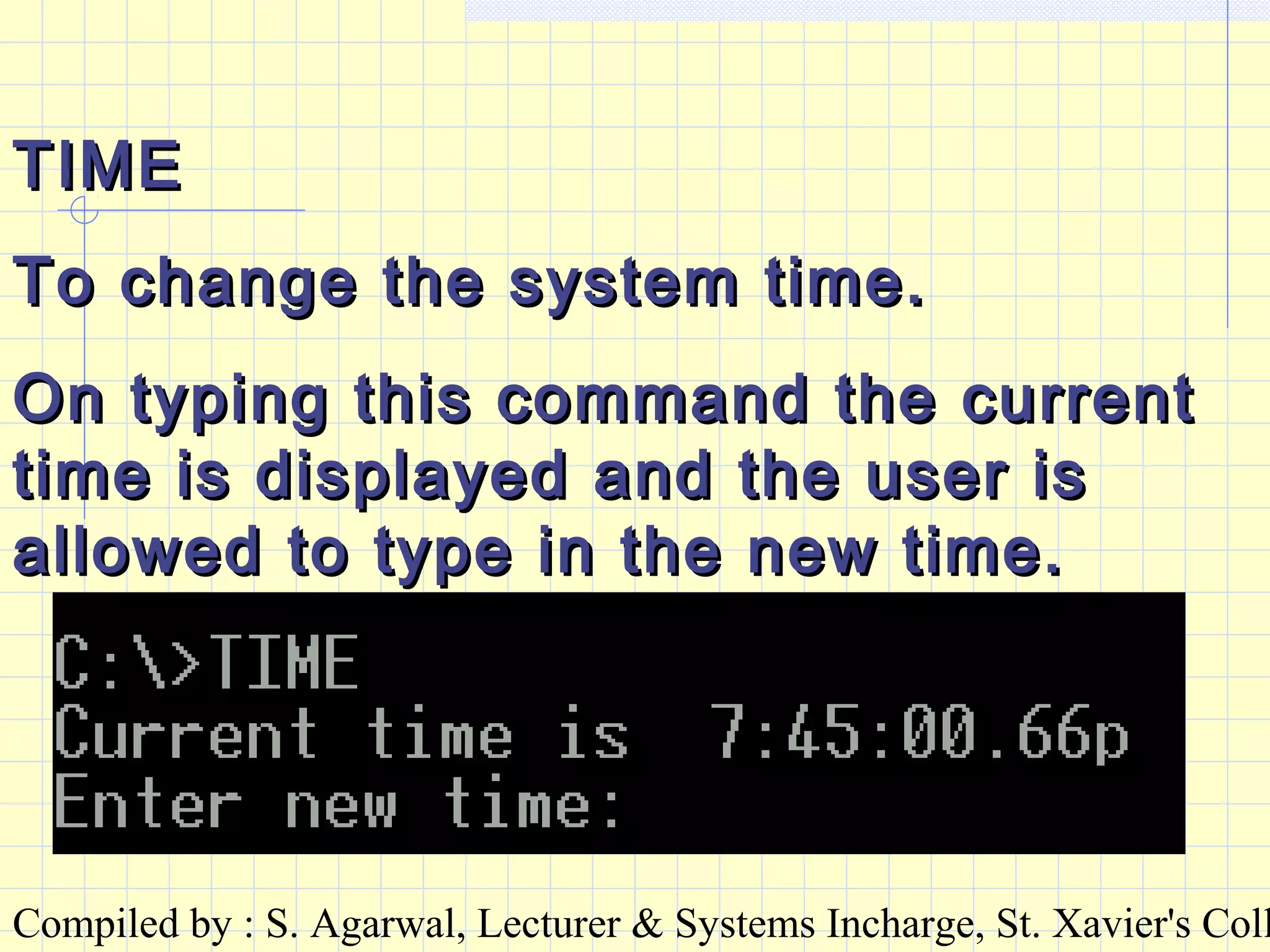 Compiled by : S. Agarwal, Lecturer & Systems Incharge, St. Xavier's Coll
TIMETIME
To change the system time.To change the system time.
On typing this command the currentOn typing this command the current
time is displayed and the user istime is displayed and the user is
allowed to type in the new time.allowed to type in the new time.
 