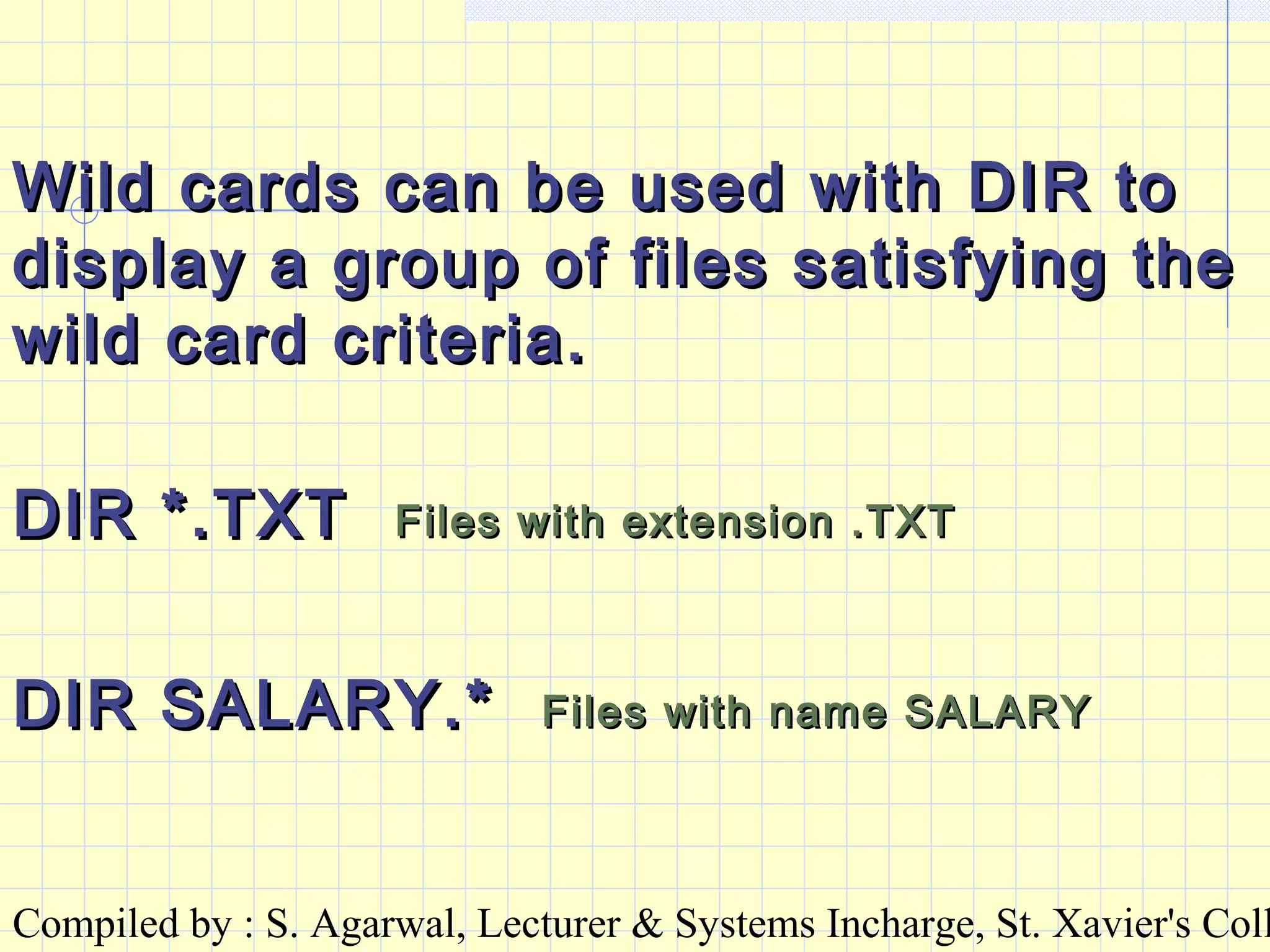 Compiled by : S. Agarwal, Lecturer & Systems Incharge, St. Xavier's Coll
Wild cards can be used with DIR toWild cards can be used with DIR to
display a group of files satisfying thedisplay a group of files satisfying the
wild card criteria.wild card criteria.
DIR *.TXTDIR *.TXT Files with extension .TXTFiles with extension .TXT
DIR SALARY.*DIR SALARY.* Files with name SALARYFiles with name SALARY
 