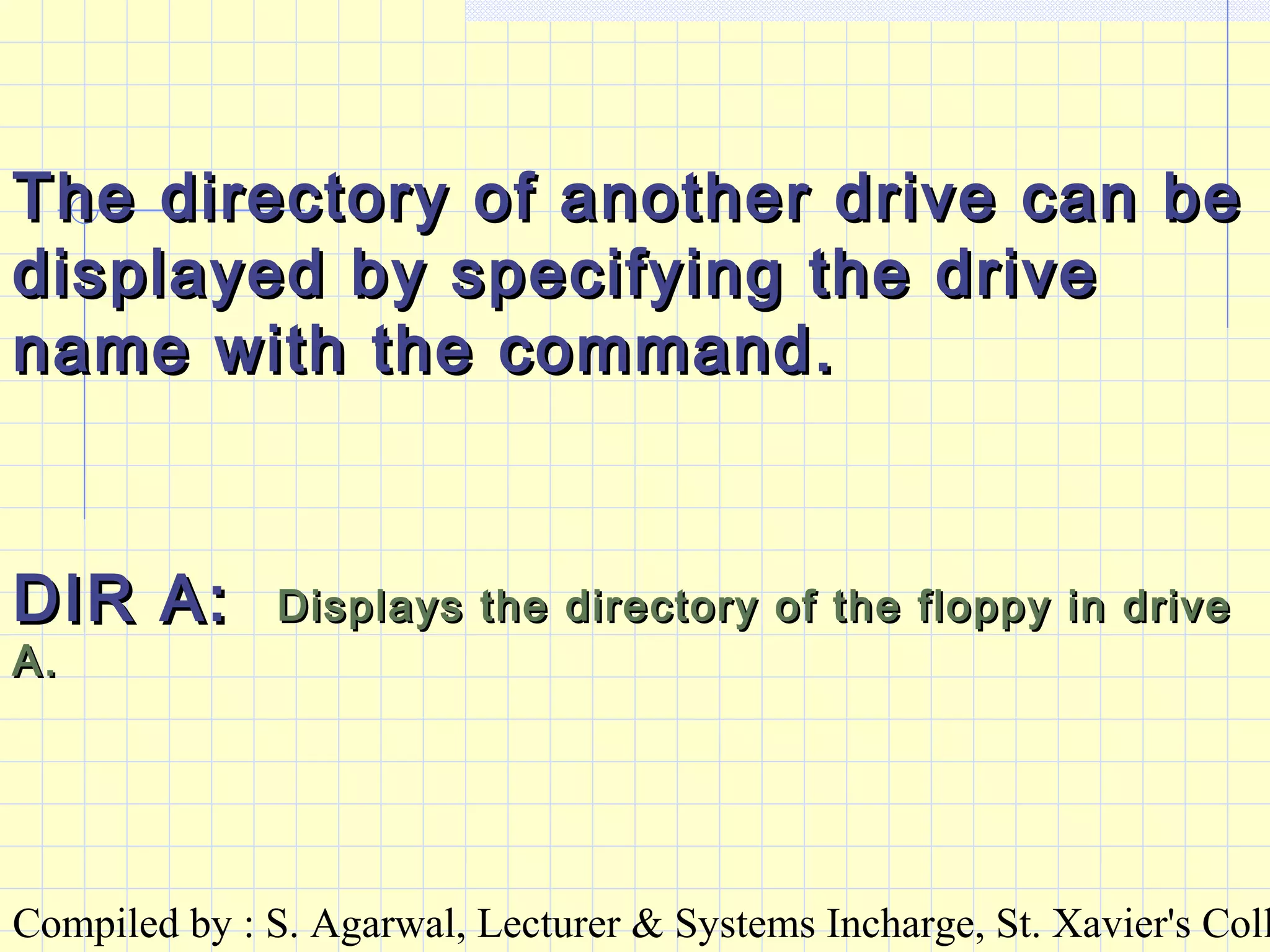 Compiled by : S. Agarwal, Lecturer & Systems Incharge, St. Xavier's Coll
The directory of another drive can beThe directory of another drive can be
displayed by specifying the drivedisplayed by specifying the drive
name with the command.name with the command.
DIR A:DIR A: Displays the directory of the floppy in driveDisplays the directory of the floppy in drive
A.A.
 