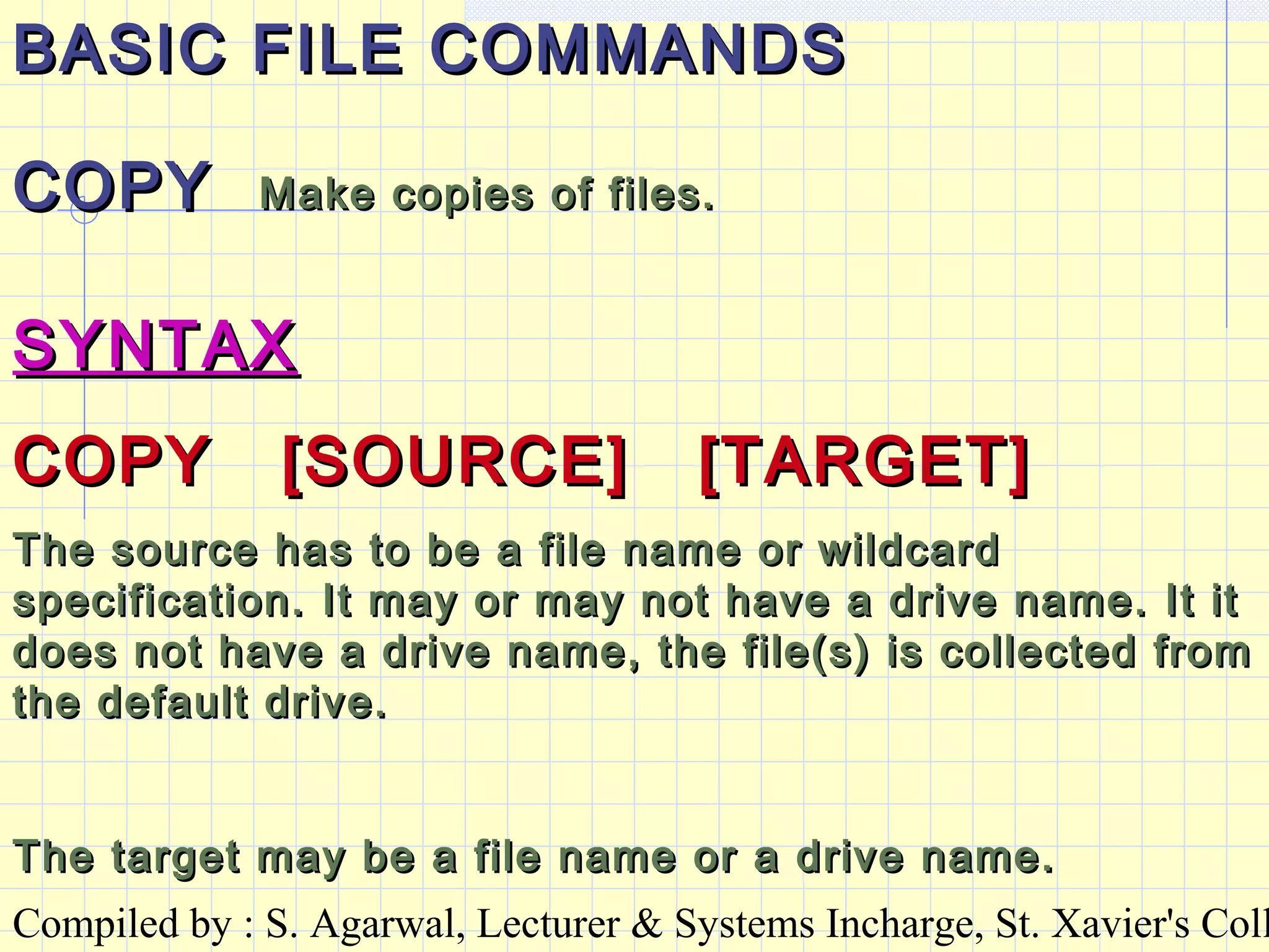 Compiled by : S. Agarwal, Lecturer & Systems Incharge, St. Xavier's Coll
BASIC FILE COMMANDSBASIC FILE COMMANDS
COPYCOPY Make copies of files.Make copies of files.
SYNTAXSYNTAX
COPY [SOURCE] [TARGET]COPY [SOURCE] [TARGET]
The source has to be a file name or wildcardThe source has to be a file name or wildcard
specification. It may or may not have a drive name. It itspecification. It may or may not have a drive name. It it
does not have a drive name, the file(s) is collected fromdoes not have a drive name, the file(s) is collected from
the default drive.the default drive.
The target may be a file name or a drive name.The target may be a file name or a drive name.
 