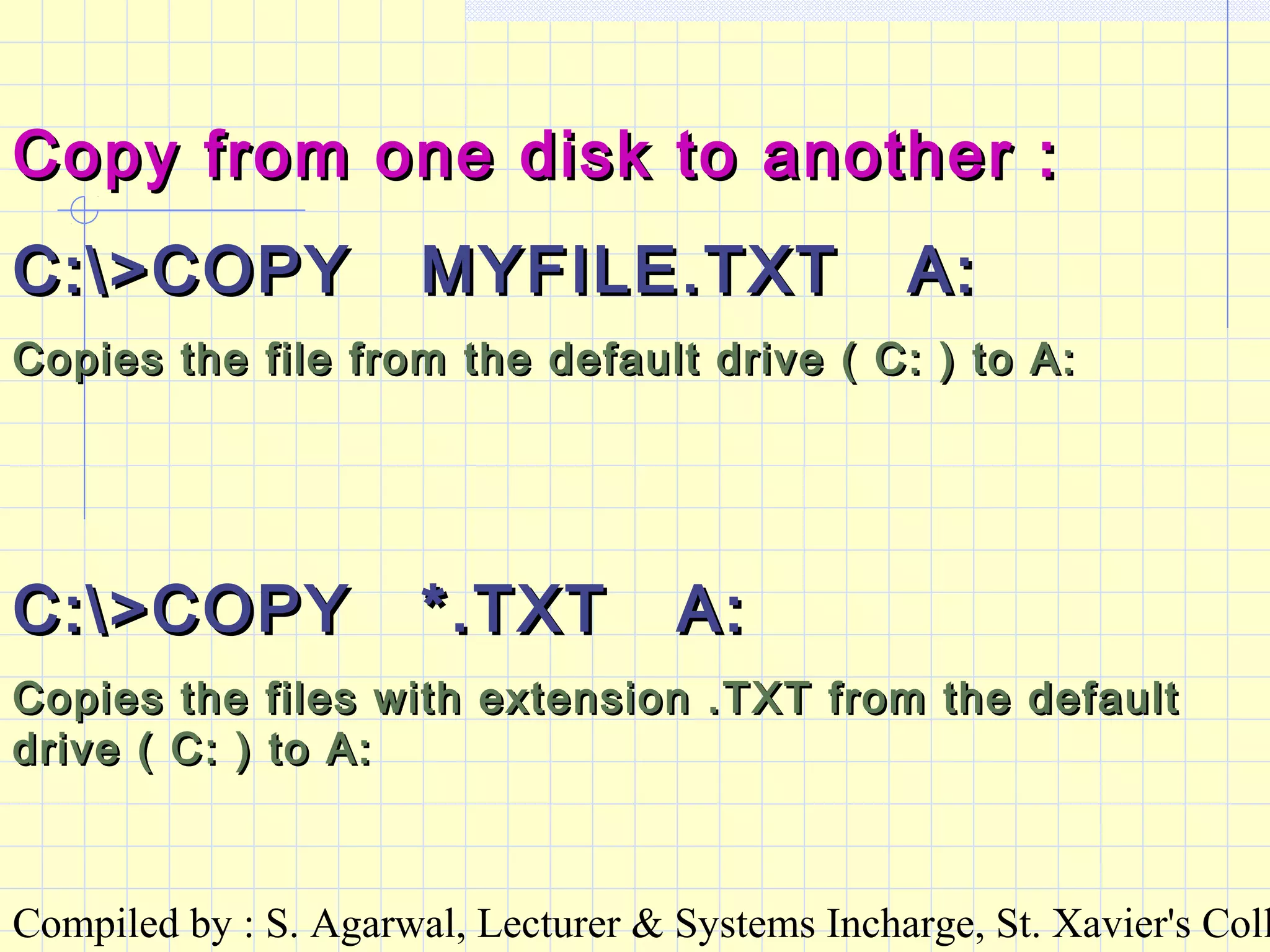 Compiled by : S. Agarwal, Lecturer & Systems Incharge, St. Xavier's Coll
Copy from one disk to another :Copy from one disk to another :
C:>COPY MYFILE.TXT A:C:>COPY MYFILE.TXT A:
Copies the file from the default drive ( C: ) to A:Copies the file from the default drive ( C: ) to A:
C:>COPY *.TXT A:C:>COPY *.TXT A:
Copies the files with extension .TXT from the defaultCopies the files with extension .TXT from the default
drive ( C: ) to A:drive ( C: ) to A:
 