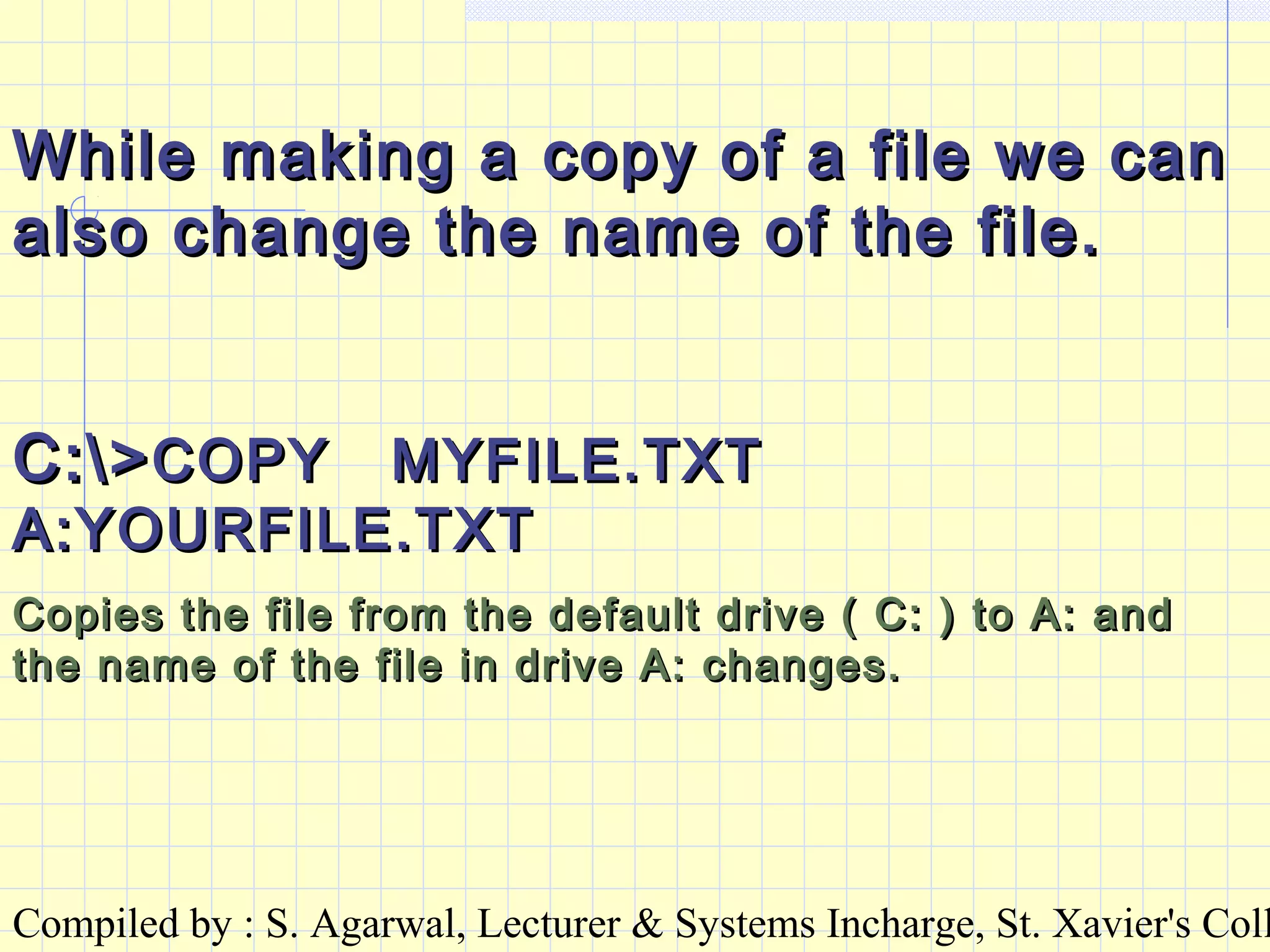 Compiled by : S. Agarwal, Lecturer & Systems Incharge, St. Xavier's Coll
While making a copy of a file we canWhile making a copy of a file we can
also change the name of the file.also change the name of the file.
C:>C:>COPY MYFILE.TXTCOPY MYFILE.TXT
A:YOURFILE.TXTA:YOURFILE.TXT
Copies the file from the default drive ( C: ) to A: andCopies the file from the default drive ( C: ) to A: and
the name of the file in drive A: changes.the name of the file in drive A: changes.
 