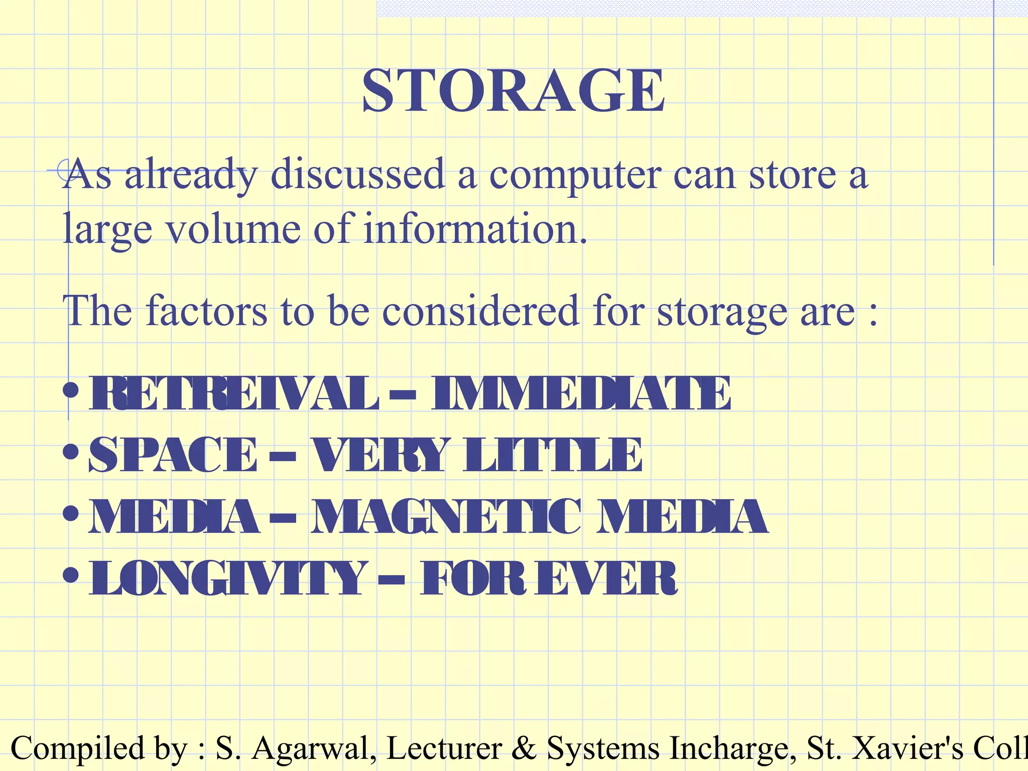 Compiled by : S. Agarwal, Lecturer & Systems Incharge, St. Xavier's Coll
STORAGE
As already discussed a computer can store a
large volume of information.
The factors to be considered for storage are :
•RETREIVAL – IMMEDIATE
•SPACE – VERY LITTLE
•MEDIA – MAGNETIC MEDIA
•LONGIVITY – FOREVER
 