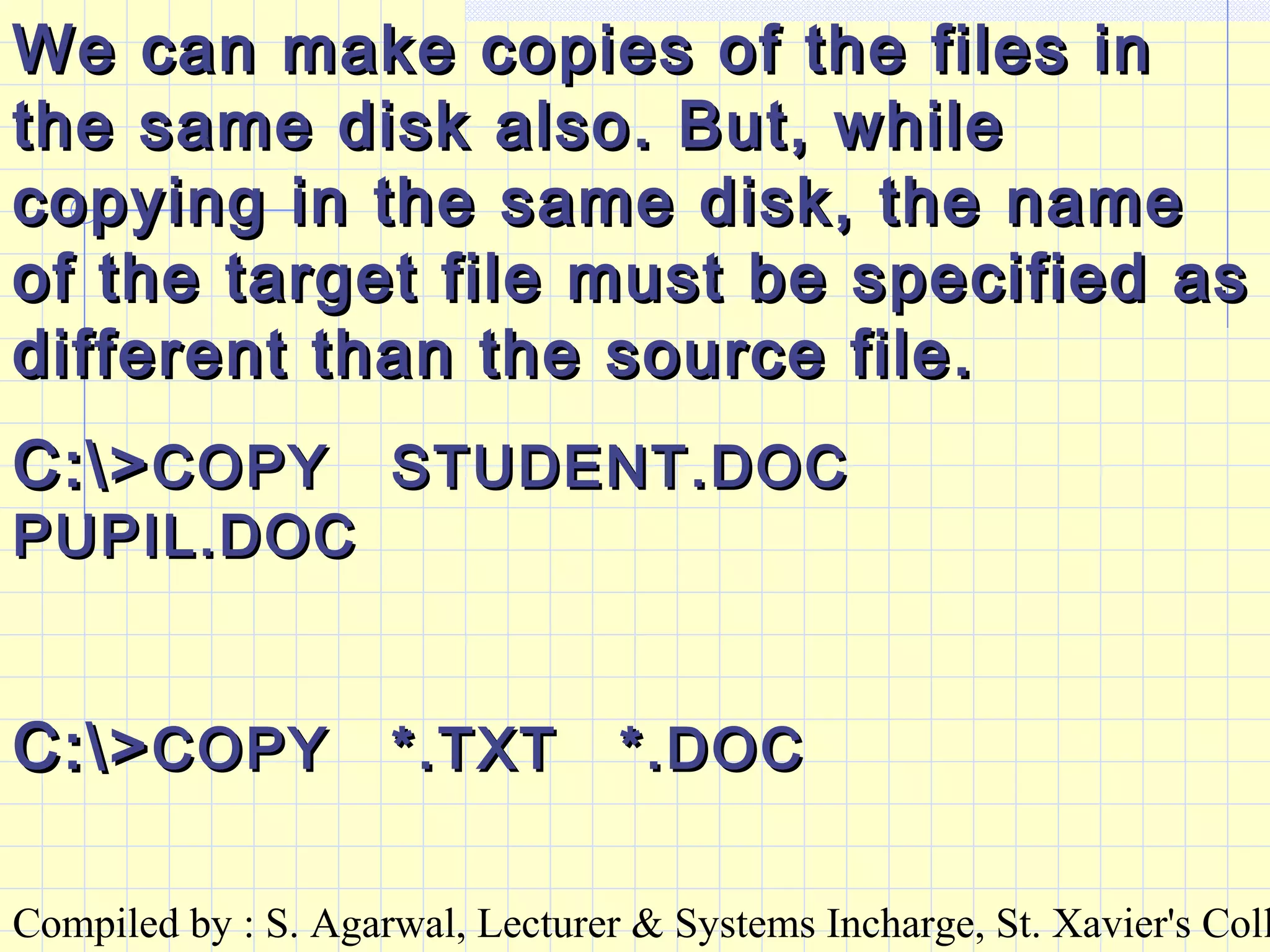 Compiled by : S. Agarwal, Lecturer & Systems Incharge, St. Xavier's Coll
We can make copies of the files inWe can make copies of the files in
the same disk also. But, whilethe same disk also. But, while
copying in the same disk, the namecopying in the same disk, the name
of the target file must be specified asof the target file must be specified as
different than the source file.different than the source file.
C:>C:>COPY STUDENT.DOCCOPY STUDENT.DOC
PUPIL.DOCPUPIL.DOC
C:>C:>COPY *.TXT *.DOCCOPY *.TXT *.DOC
 