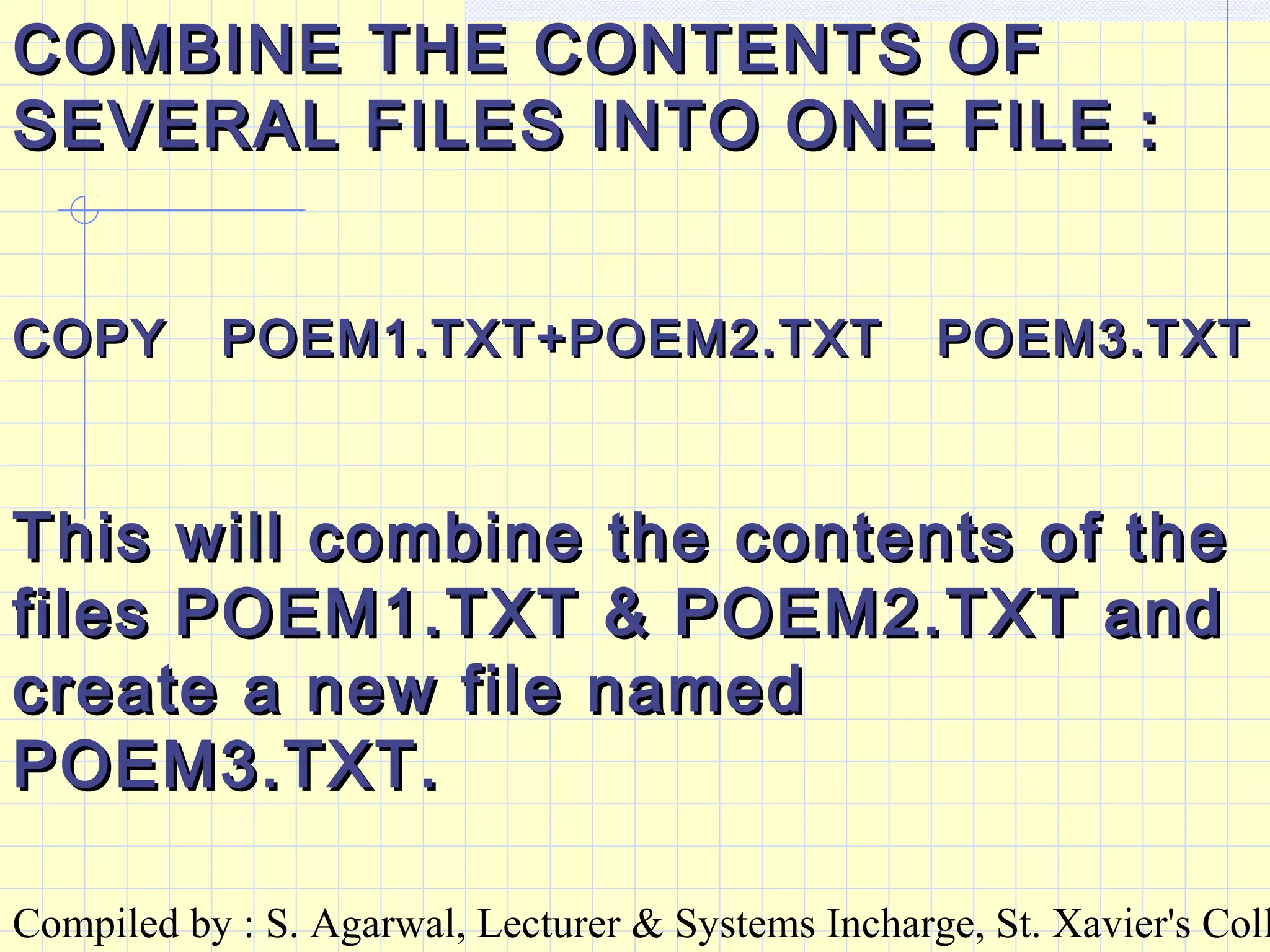 Compiled by : S. Agarwal, Lecturer & Systems Incharge, St. Xavier's Coll
COMBINE THE CONTENTS OFCOMBINE THE CONTENTS OF
SEVERAL FILES INTO ONE FILE :SEVERAL FILES INTO ONE FILE :
COPY POEM1.TXT+POEM2.TXT POEM3.TXTCOPY POEM1.TXT+POEM2.TXT POEM3.TXT
This will combine the contents of theThis will combine the contents of the
files POEM1.TXT & POEM2.TXT andfiles POEM1.TXT & POEM2.TXT and
create a new file namedcreate a new file named
POEM3.TXT.POEM3.TXT.
 