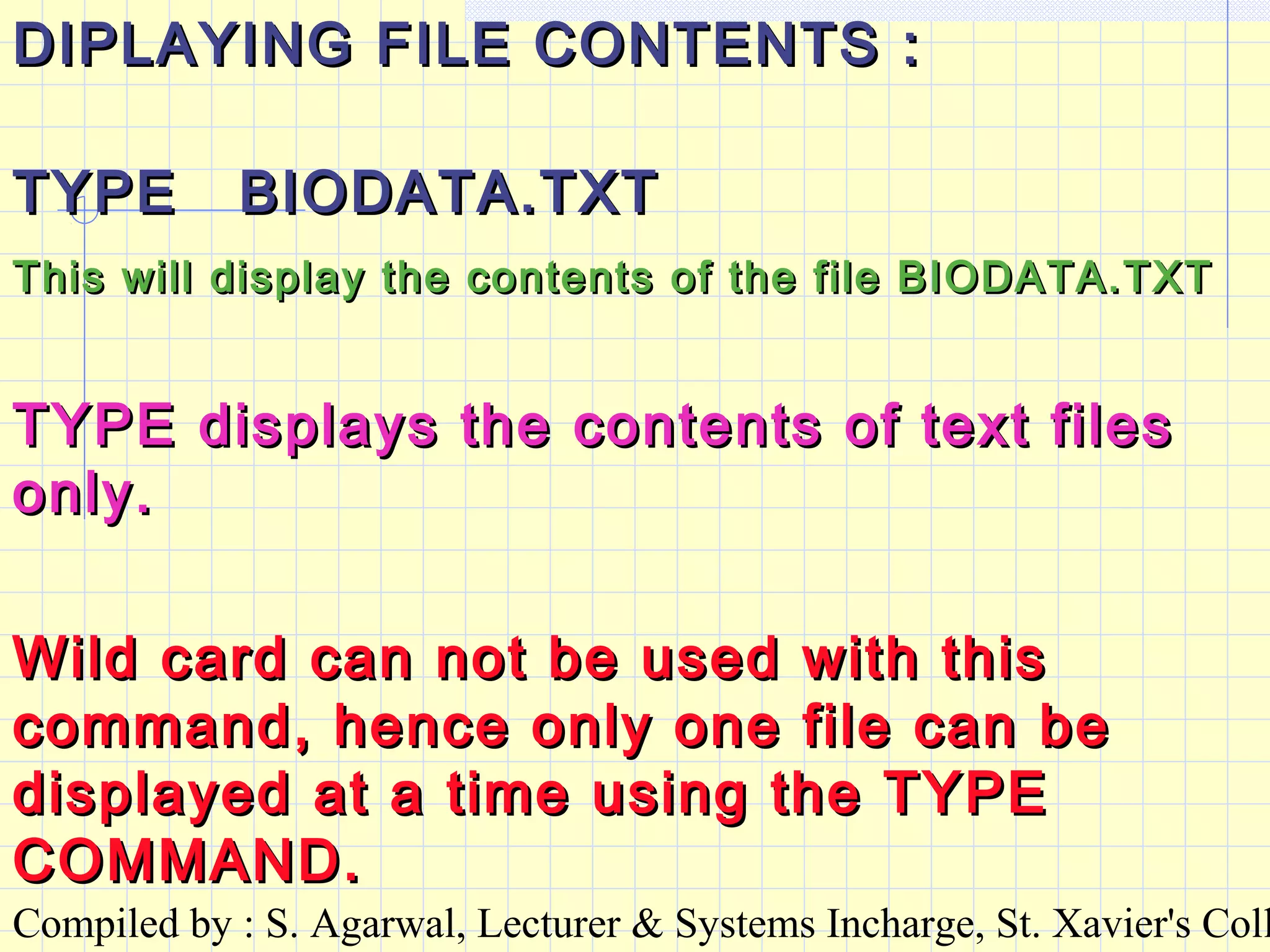 Compiled by : S. Agarwal, Lecturer & Systems Incharge, St. Xavier's Coll
DIPLAYING FILE CONTENTS :DIPLAYING FILE CONTENTS :
TYPE BIODATA.TXTTYPE BIODATA.TXT
This will display the contents of the file BIODATA.TXTThis will display the contents of the file BIODATA.TXT
Wild card can not be used with thisWild card can not be used with this
command, hence only one file can becommand, hence only one file can be
displayed at a time using the TYPEdisplayed at a time using the TYPE
COMMAND.COMMAND.
TYPE displays the contents of text filesTYPE displays the contents of text files
only.only.
 