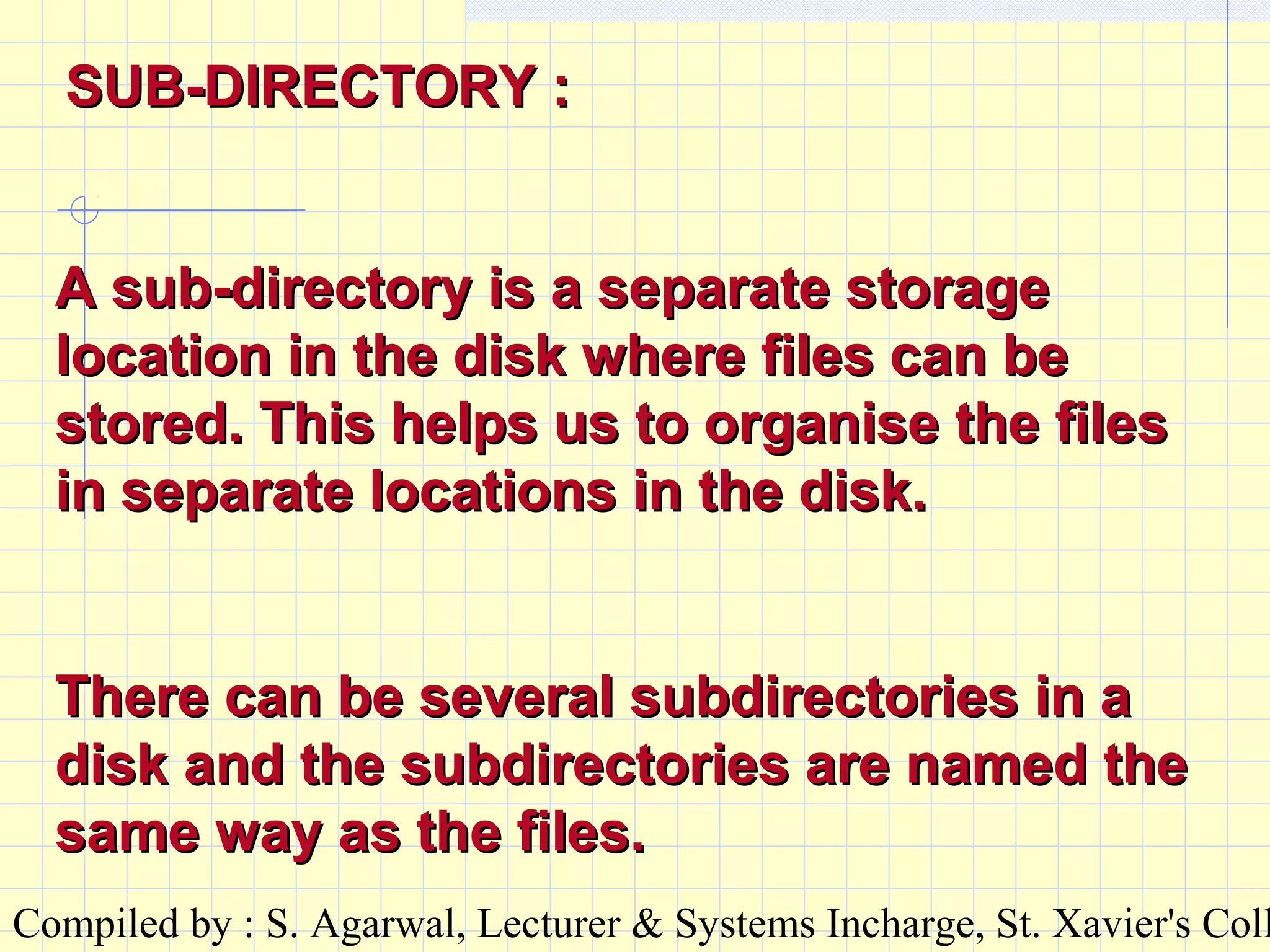 Compiled by : S. Agarwal, Lecturer & Systems Incharge, St. Xavier's Coll
A sub-directory is a separate storageA sub-directory is a separate storage
location in the disk where files can belocation in the disk where files can be
stored. This helps us to organise the filesstored. This helps us to organise the files
in separate locations in the disk.in separate locations in the disk.
There can be several subdirectories in aThere can be several subdirectories in a
disk and the subdirectories are named thedisk and the subdirectories are named the
same way as the files.same way as the files.
SUB-DIRECTORY :SUB-DIRECTORY :
 