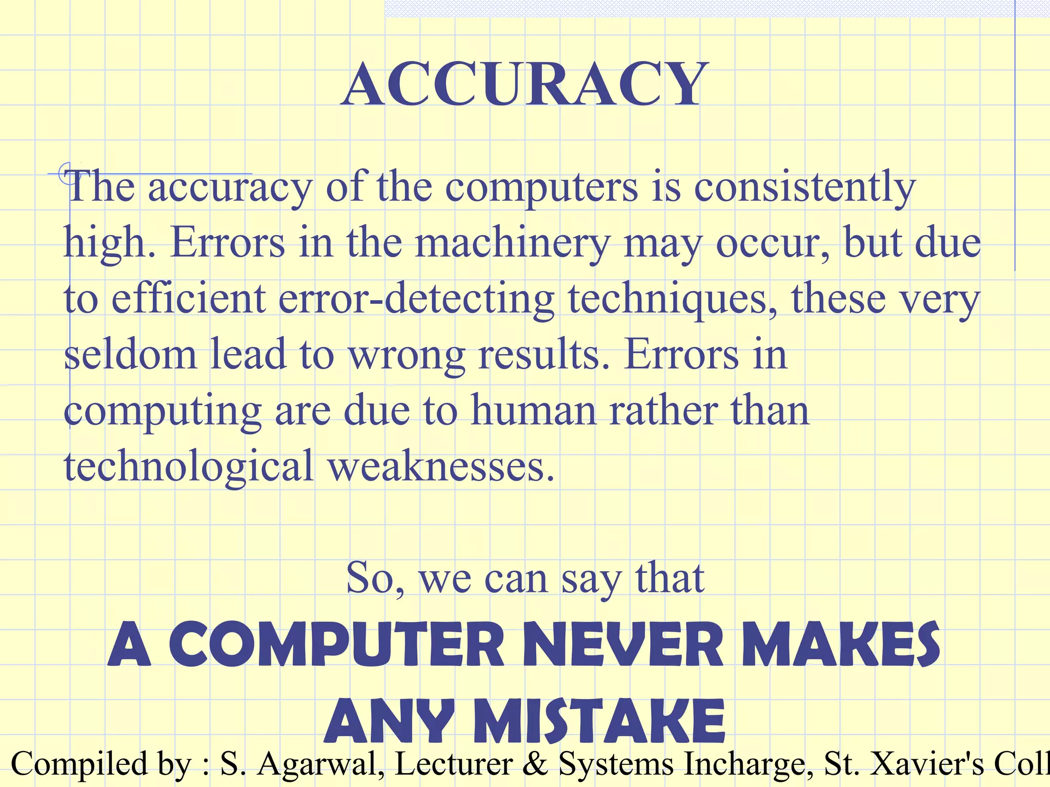 Compiled by : S. Agarwal, Lecturer & Systems Incharge, St. Xavier's Coll
ACCURACY
The accuracy of the computers is consistently
high. Errors in the machinery may occur, but due
to efficient error-detecting techniques, these very
seldom lead to wrong results. Errors in
computing are due to human rather than
technological weaknesses.
So, we can say that
A COMPUTER NEVER MAKES
ANY MISTAKE
 