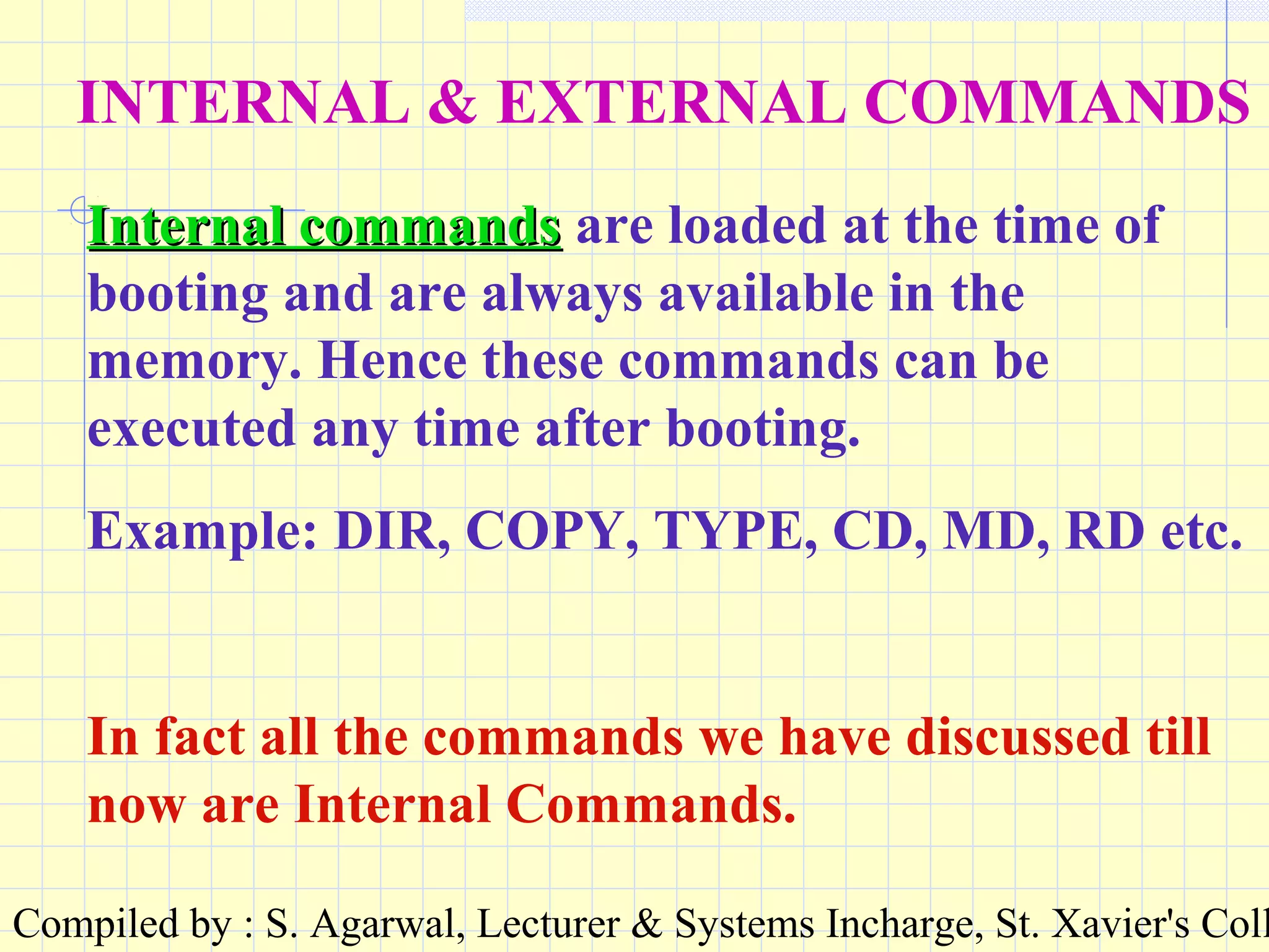 Compiled by : S. Agarwal, Lecturer & Systems Incharge, St. Xavier's Coll
INTERNAL & EXTERNAL COMMANDS
Internal commandsInternal commands are loaded at the time of
booting and are always available in the
memory. Hence these commands can be
executed any time after booting.
Example: DIR, COPY, TYPE, CD, MD, RD etc.
In fact all the commands we have discussed till
now are Internal Commands.
 