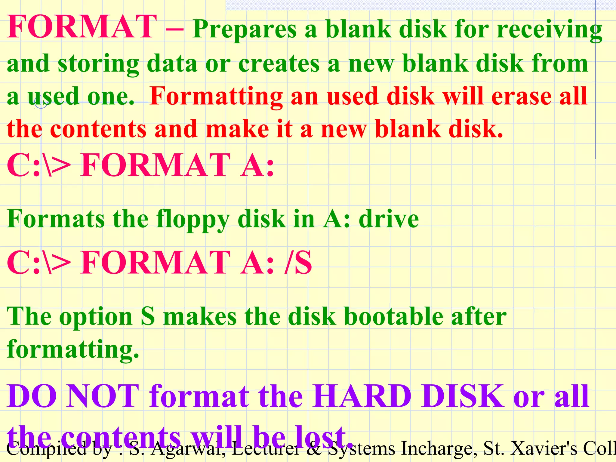 Compiled by : S. Agarwal, Lecturer & Systems Incharge, St. Xavier's Coll
FORMAT – Prepares a blank disk for receiving
and storing data or creates a new blank disk from
a used one. Formatting an used disk will erase all
the contents and make it a new blank disk.
C:> FORMAT A:
Formats the floppy disk in A: drive
C:> FORMAT A: /S
The option S makes the disk bootable after
formatting.
DO NOT format the HARD DISK or all
the contents will be lost.
 