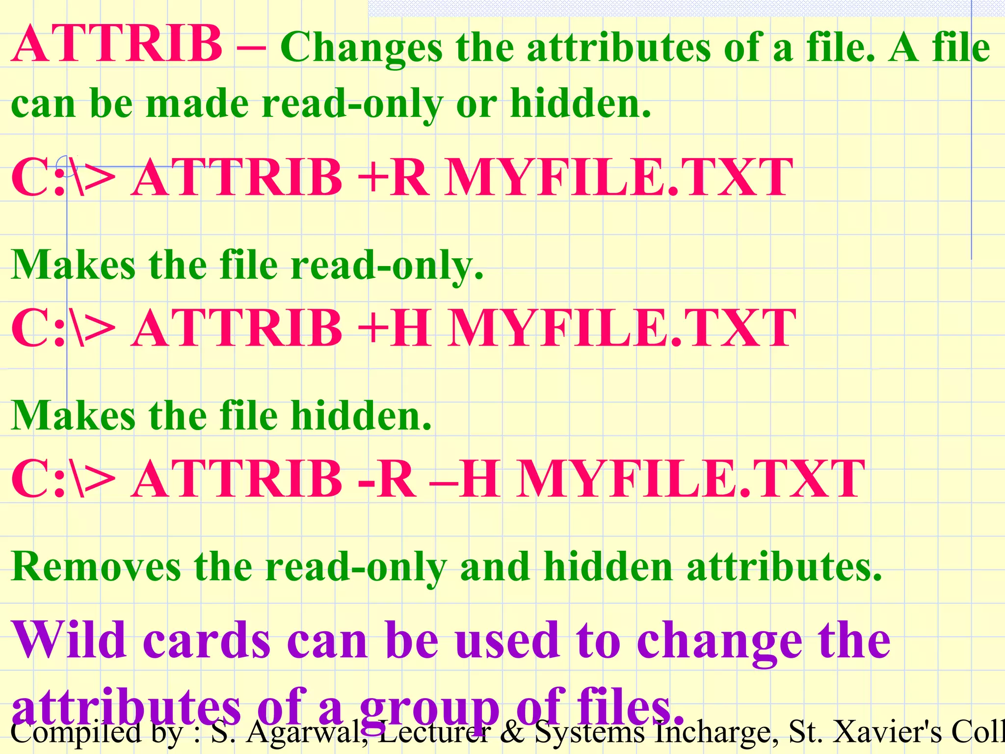 Compiled by : S. Agarwal, Lecturer & Systems Incharge, St. Xavier's Coll
ATTRIB – Changes the attributes of a file. A file
can be made read-only or hidden.
C:> ATTRIB +R MYFILE.TXT
Makes the file read-only.
C:> ATTRIB +H MYFILE.TXT
Makes the file hidden.
C:> ATTRIB -R –H MYFILE.TXT
Removes the read-only and hidden attributes.
Wild cards can be used to change the
attributes of a group of files.
 