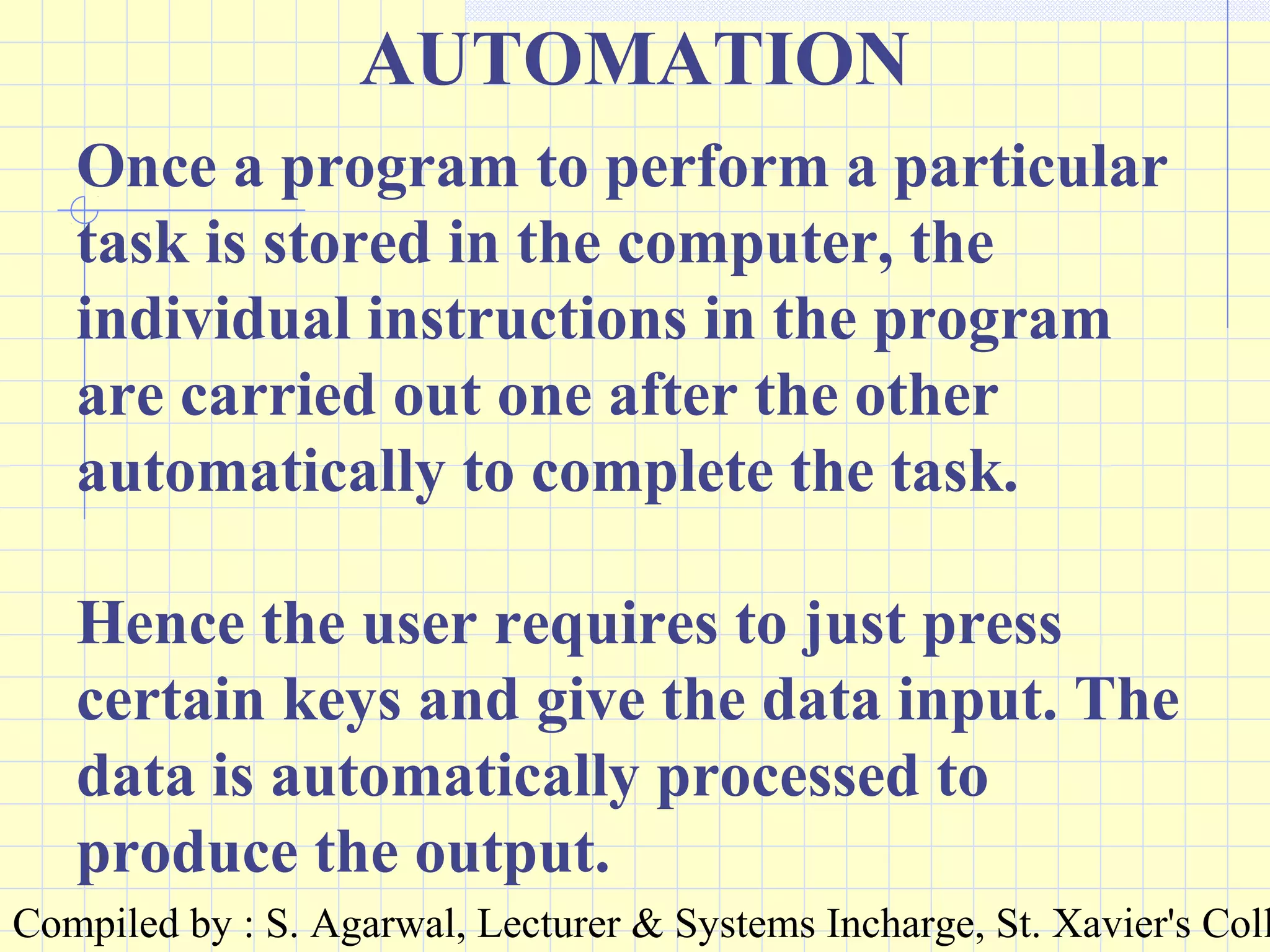 Compiled by : S. Agarwal, Lecturer & Systems Incharge, St. Xavier's Coll
AUTOMATION
Once a program to perform a particular
task is stored in the computer, the
individual instructions in the program
are carried out one after the other
automatically to complete the task.
Hence the user requires to just press
certain keys and give the data input. The
data is automatically processed to
produce the output.
 